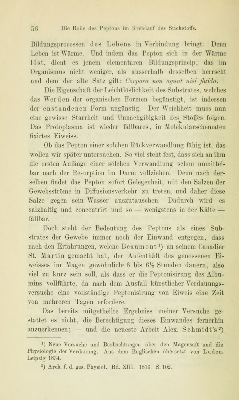 ßildungsprocessen des Lebens in Verbiudnng bringt. Denn Leben ist Wärme. Und indem das Pepton sich in der Wärme löst, dient es jenem elementaren Bildnngsprincip, das im Organismus nicht weniger, als ausserhalb desselben herrscht und dem der alte Satz gilt: Corpora non agunt ni'si ßuida. Die Eigenschaft der Leichtlüslichkeit des Substrates, welches das Werden der organischen Formen begünstigt, ist indessen der enstandenen Form ungünstig. Der Weichheit muss nun eine gewisse Starrheit und Unnachgibigkeit des Stofes folgen. Das Protoplasma ist wieder fällbares, in Molekularschematen fixirtes Eiweiss. Ob das Pepton einer solchen Rückverwandlung fähig ist, das wollen wir später untersuchen. So viel steht fest, dass sich an ihm die ersten Anfänge einer solchen Verwandlung schon unmittel- bar nach der Resorption im Darm vollziehen. Denn nach der- selben findet das Pepton sofort Gelegenheit, mit den Salzen der Gewebsströme in Diftusionsverkehr zu treten, und daher diese Salze gegen sein Wasser auszutauschen. Dadurch wird es salzhaltig und concentrirt und so — wenigstens in der Kälte — fällbar. Doch steht der Bedeutung des Peptons als eines Sub- strates der Gewebe immer noch der Einwand entgegen, dass nach den Erfahrungen, welche Beaumout ^) an seinem Canadier St. Martin gemacht hat, der Aufenthalt des genossenen Ei- weisses im Magen gewöhnlich' 6 bis G'/» Stunden dauern, also viel zu kurz sein soll, als dass er die Peptouisiruug des Albu- mins vollführte, da nach dem Ausfall künstlicher Verdauungs- versuche eine vollständige Peptonisirung von Eiweis eine Zeit von mehreren Tagen erfordere. Das bereits mitgetheilte Ergebniss meiner Versuche ge- stattet es nicht, die Berechtigung dieses Eiuwandes fernerhin anzuerkennen; — und die neueste Arbeit Alex. Schmidt's^) ^) Neue Versuche und Beobachtungen über den Magensaft und die Physiologie der Verdauung. Aus dem Englischen übersetzt von Luden. Leipzig 1834. 2) Arch. f. d. ges. Physiol. Bd. XIIL 1876 S. 102.