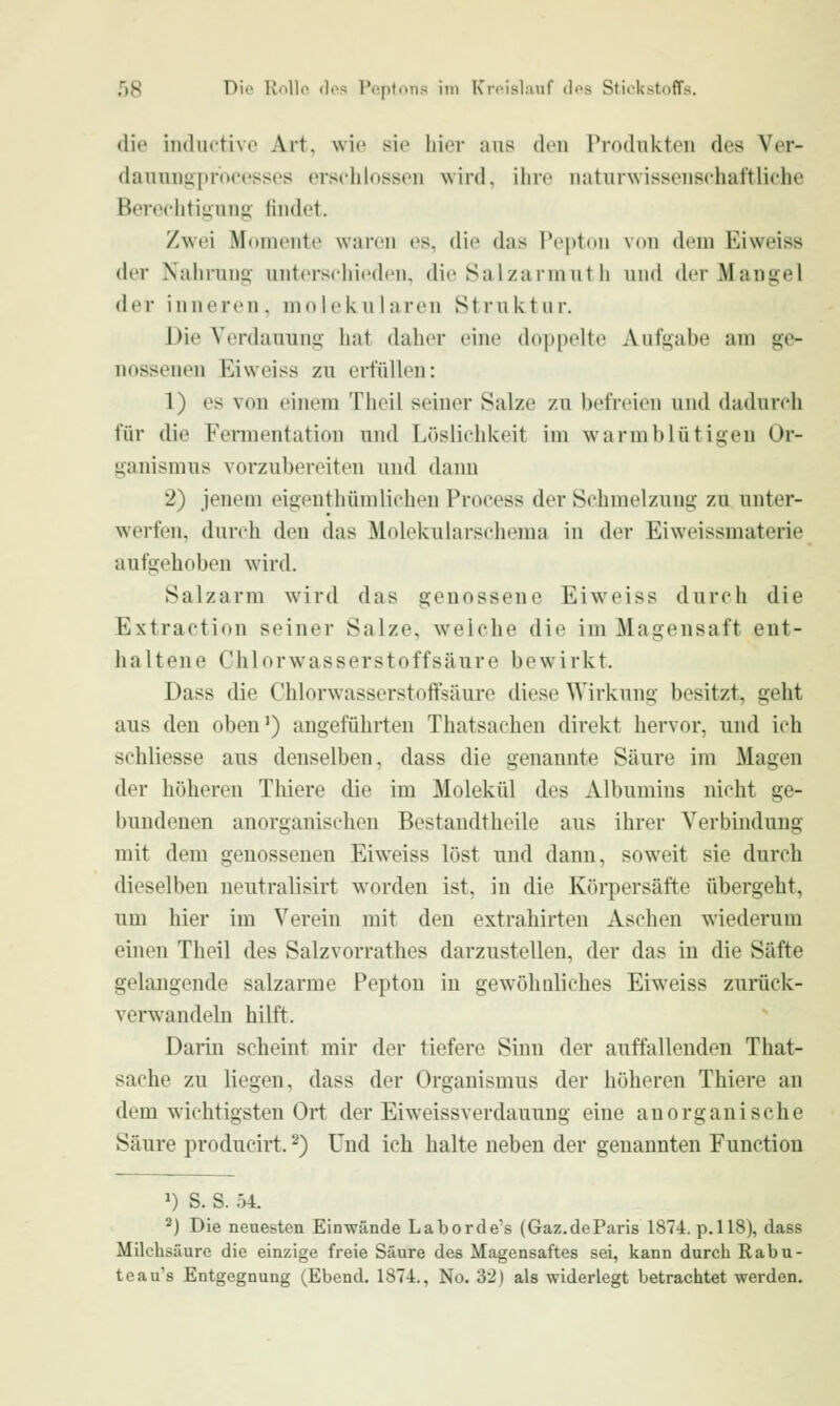 die indiictivc Art, wie sie hier aus den Produkten des Ver- danuns>pr(H'esses erschlossen wird, ilire naturwissenschaftliche Berechtigung iindet. Zwei Momente waren es, die das Teptdii von (h'm Eiweiss der Nahrung- unterscliiedeii, die Salzarniut h und (k'r Mangel der inneren, molekularen Struktur. Die Verdauung hat daher eine doppelte Aufgabe am ge- nossenen Eiweiss zu erfüllen: 1) es von einem Theil seiner Salze zu befreien und dadurch für die Fermentation und Löslichkeit im warmblütigen Or- ganismus vorzubereiten und dann 2) jenem eigenthümlichen Process der Schmelzung zu unter- werfen, durch den das Molekularschema in der Eiweissmaterie aufgehoben wird. Salzarm wird das genossene Eiweiss durch die Extraction seiner Salze, weiche die im Magensaft ent- haltene Chlorwasserstoffsäure bewirkt. Dass die Chlorwasserstoffsäure diese Wirkung besitzt, geht aus den oben') angeführten Thatsacheu direkt hervor, und ich schliesse aus denselben, dass die genannte Säure im Magen der höheren Thiere die im Molekül des Albumins nicht ge- bundenen anorganischen Bestandtheile aus ihrer Verbindung mit dem genosseneu Eiweiss löst und dann, soweit sie durch dieselben neutralisirt worden ist, in die Körpersäfte übergeht, um hier im Verein mit den extrahirten Aschen wiederum einen Theil des Salzvorrathes darzustellen, der das in die Säfte gelangende salzarme Pepton in gewöhaliches Eiweiss zurück- verwandeln hilft. Darin scheint mir der tiefere Sinn der auffallenden That- sache zu liegen, dass der Organismus der höheren Thiere an dem wichtigsten Ort der Eiweissverdauung eine anorganische Säure producirt. ^) Und ich halte neben der genannten Function 1) S. S. 04. 2) Die neuesten Einwände Laborde's (Gaz.deParis 1874. p.118), dass Milchsäure die einzige freie Säure des Magensaftes sei, kann durch Rabu- teau's Entgegnung (Ebend, 1874., No. '62) als widerlegt betrachtet werden.