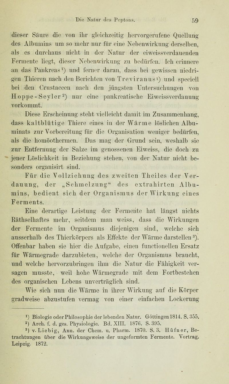 dieser Säure die von ihr gleichzeitig hervorgerufene Quellimg des Albumins um so mehr nur für eine Nebenwirkung derselben, als es durchaus nicht in der Natur der eiweissverdauenden Fermente liegt, dieser Neben',nrkung zu bedürfen. Ich erinnere an das Pankreas^) und ferner daran, dass bei gewissen niedri- gen Thiereu nach den Berichten von Treviranusi) und speciell bei den Crustaceen nach den jüngsten Untersuchungen von Hoppe-Seyler^) nur eine pankreatische Eiweissverdauung vorkommt. Diese Erscheinung steht vielleicht damit im Zusammenhang, dass kaltblütige Thiere eines in der Wärme löslichen Albu- minats zur Vorbereitung für die Organisation weniger bedürfen, als die homöothermen. Das mag der Grund sein, weshalb sie zur Entfernung der Salze im genossenen Eiweiss, die doch zu jener Löslichkeit in Beziehung stehen, von der Natur nicht be- sonders organisirt siud. Für die Vollziehung des zweiten Theiles der Ver- dauung, der „Schmelzung des extrahirten Albu- mins, bedient sich der Organismus der Wirkung eines Ferments. Eine derartige Leistung der Fermente hat längst nichts Eäthselhaftes mehr, seitdem man weiss, dass die Wirkungen der Fermente im Organismus diejenigen sind, welche sich ausserhalb des Thierkörpers als Effekte der Wärme darstellen ^). Offenbar haben sie hier die Aufgabe, einen funetioneUen Ersatz für Wärmegrade darzubieten, w^elche der Organismus braucht, und welche hervorzubringen ihm die Natur die Fähigkeit ver- sagen musste, weil hohe Wärmegrade mit dem Fortbestehen des organischen Lebens unverträglich sind. Wie sich nun die Wärme in ihrer Wirkung auf die Körper gradweise abzustufen vermag von einer einfachen Lockerung ^) Biologie oder Philosophie der lebenden Natur. Göttingen 1814. S. 355. 2) Arch. f. d. ges. Physiologie. Bd. XIII. 1876. S. 395. ^) V. Liebig, Ann. der Chem. u. Pharm. 1870. S. 3. Hüfner, Be- trachtungen über die Wirkungsweise der ungeformten Fermente. Vortrag. Leipzig. 1872.