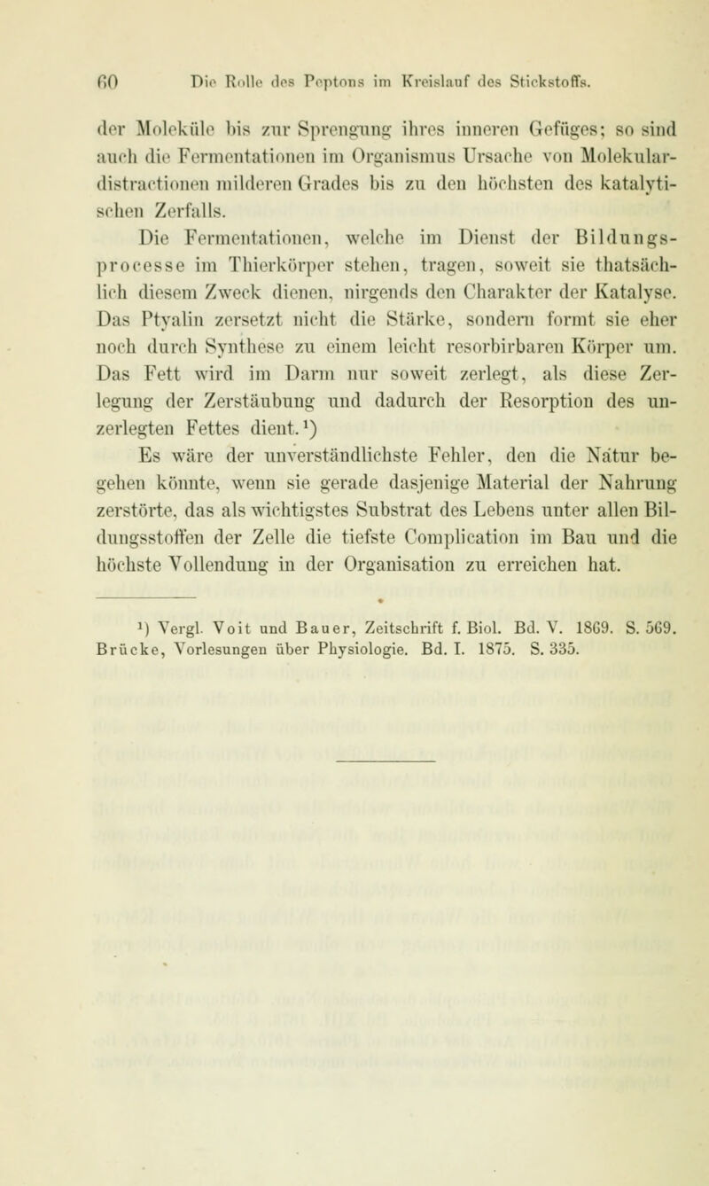 der Molokülo bis zur Sprengung ihres inneren Gefüges; so sind auch die Fermentationen im Organismus Ursaohe von Molekular- distraetionen milderen Grades bis zu den höchsten des icatalyti- sehen Zerfalls. Die Fermentationen, welche im Dienst der Bildungs- processe im Thierkörper stehen, tragen, soweit sie thatsäch- lich diesem Zweck dienen, nirgends den Charakter der Katalyse. Das Ptyalin zersetzt nicht die Stärke, sondeni formt sie eher noch durch Synthese zu einem leicht resorbirbaren Körper um. Das Fett wird im Darm nur soweit zerlegt, als diese Zer- legung der Zerstäubung und dadurch der Resorption des uu- zerlegten Fettes dient. ^) Es wäre der unverständlichste Fehler, den die Natur be- gehen könnte, wenn sie gerade dasjenige Material der Nahrung zerstörte, das als wichtigstes Substrat des Lebens unter allen Bil- dungsstoffen der Zelle die tiefste Complieation im Bau und die höchste Vollendung in der Organisation zu erreichen hat. 1) Vergl. Voit und Bauer, Zeitschrift f. Biol. Bd. V. 18G9. S. 569.