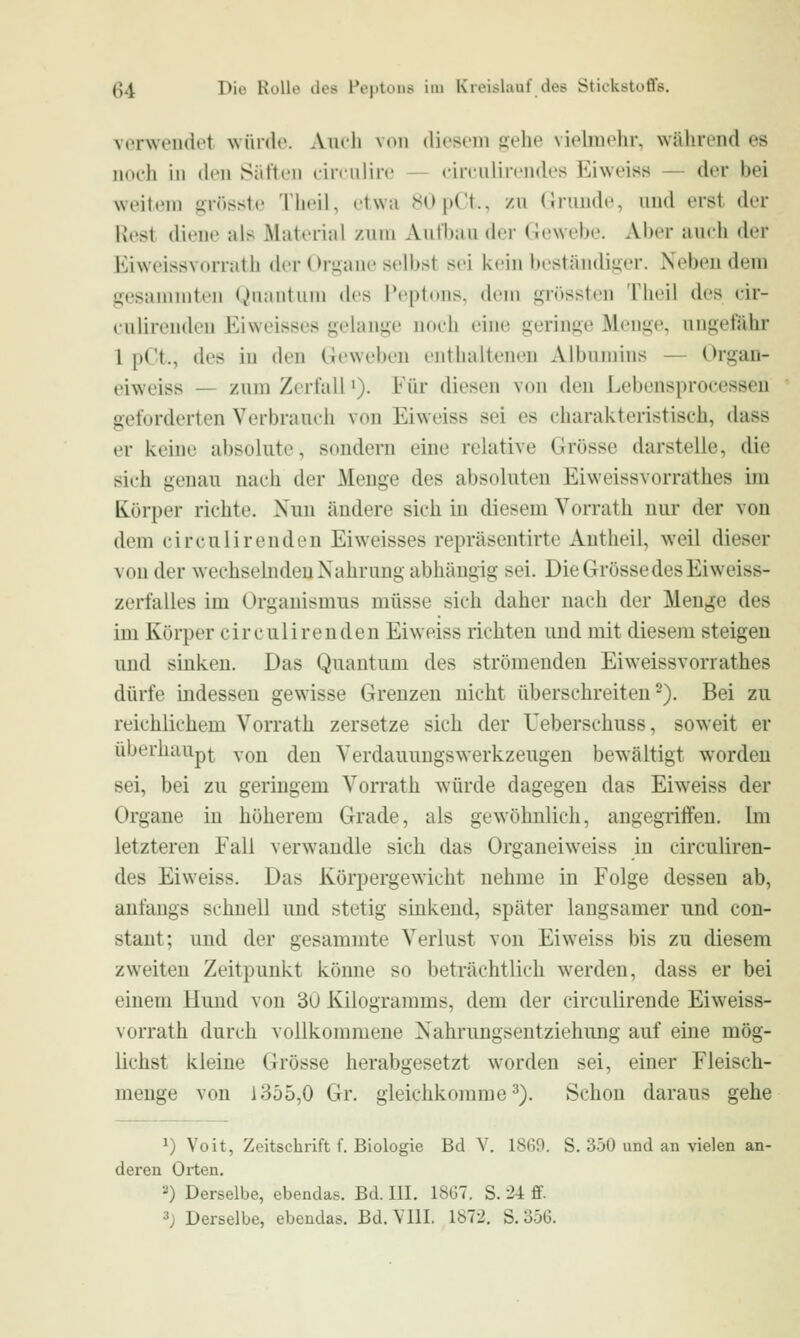 verwendet würde. Audi \o\\ diesem gehe vielmehr, während es iioi'h in den Säften liniilire - circulircndes Eiweiss — der bei weitem grösste Tht'il, etwa J^OpCt., /,n (Jruude, und erst der Rest diene als Material zum Aul'l)au (h.T (lewebe. Aber aucii der Eiweissvorrath der Organe selbst sei kein beständiger. Neben dem gesammten Qnantiim des Peptons, dem grössten Theil des eir- enlirenden Ei weisses gelange noch eine geringe Menge, ungefähr 1 pCt., des in den Geweben enthaltenen Albumins — Organ- eiweiss — zum Zerfall'). Für diesen von den Lebensprocesseu geforderten Verbrauch von Eiweiss sei es charakteristisch, dass er keine absolute, sondern eine relative Grösse darstelle, die sich genau nach der Menge des absoluten Eiweissvorrathes im Körper richte. Nun ändere sich in diesem Vorrath nur der von dem ci reu lir enden Ei weisses repräsentirte Autheil, weil dieser von der weehsehiden Nahrung abhängig sei. Die Grösse des Ei weiss- zerfalles im Organismus müsse sich daher nach der Menge des im Körper circulirenden Eiweiss richten und mit diesem steigen uud sinken. Das Quantum des strömenden Eiweissvorrathes dürfe indessen gewisse Grenzen nicht überschreiten-). Bei zu reichlichem Vorrath zersetze sich der Teberschuss, soweit er überhaupi^ von den Verdauuugswerkzeugen bewältigt worden sei, bei zu geringem Vorrath würde dagegen das Eiweiss der Organe iu höherem Grade, als gewöhnlich, angegriffen. Im letzteren Fall verwandle sich das Organeiweiss in circuliren- des Eiweiss. Das Körpergewicht nehme in Folge dessen ab, anfangs schnell uud stetig sinkend, später langsamer und con- staut; und der gesammte Verlust von Eiweiss bis zu diesem zweiten Zeitpunkt könne so beträchtlich werden, dass er bei einem Hund von 3u Kilogramms, dem der circulirende Eiweiss- vorrath durch vollkommene Nahrungsentziehung auf eine mög- lichst kleine Grösse herabgesetzt worden sei, einer Fleisch- menge von 1355,0 Gr. gleichkomme^). Schon daraus gehe ^) Voit, Zeitschrift f. Biologie Bei V. 1860. S. 350 und an vielen an- deren Orten. 2) Derselbe, ebendas. Bd. III. 1867. S. 24 ff.