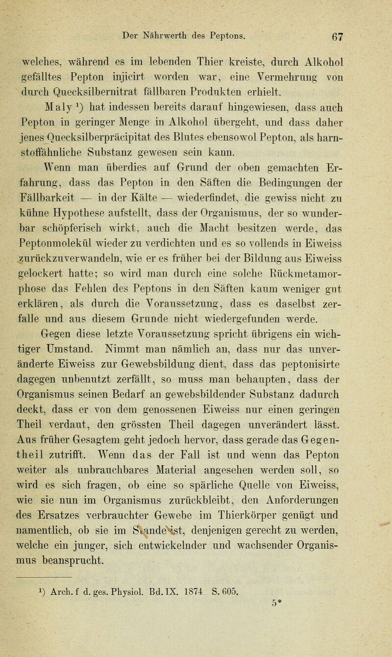 welches, während es im lebenden Thier kreiste, durch Alkohol gefälltes Pepton injicirt worden war, eine Vermehrung von durch Quecksilbernitrat fällbaren Produkten erhielt. Maly ^) hat indessen bereits darauf hingewiesen, dass auch Pepton in geringer Menge in Alkohol übergeht, und dass daher jenes Quecksilberpräcipitat des Blutes ebensowol Pepton, als harn- stoifähnliche Substanz gewesen sein kann. Wenn man überdies auf Grund der oben gemachten Er- fahrung, dass das Pepton in den Säften die Bedingungen der Fällbarkeit — in der Kälte — wiederfindet, die gewiss nicht zu kühne Hypothese aufstellt, dass der Organismus, der so wunder- bar schöpferisch wirkt, auch die Macht besitzen werde, das Peptonmolekül wieder zu verdichten und es so vollends in Eiweiss zurückzuverwandeln, wie er es früher bei der Bildung aus Eiweiss gelockert hatte; so wird man durch eine solche Rückmetamor- phose das Fehlen des Peptons in den Säften kaum weniger gut erklären, als durch die Voraussetzung, dass es daselbst zer- falle und aus diesem Grunde nicht wiedergefunden werde. Gegen diese letzte Voraussetzung spricht übrigens ein wäch- tiger Umstand. Nimmt man nämlich au, dass nur das unver- änderte Eiweiss zur Gewebsbildung dient, dass das peptouisirte dagegen unbenutzt zerfällt, so muss man behaupten, dass der Organismus seinen Bedarf an gewebsbildeuder Substanz dadurch deckt, dass er von dem genossenen Eiweiss nur einen geringen Theil verdaut, den grössten Theil dagegen unverändert lässt. Aus früher Gesagtem geht jedoch hervor, dass gerade das Gegen- theil zutriift. Wenn das der Fall ist und wenn das Pepton weiter als unbrauchbares Material angesehen werden soll, so wird es sich fragen, ob eine so spärliche Quelle von Eiweiss, wie sie nun im Organismus zurückbleibt, den Anforderungen des Ersatzes verbrauchter Gewebe im Thierkörper genügt und namentlich, ob sie im SvandeHst, denjenigen gerecht zu werden, welche ein junger, sich entwickelnder und wachsender Organis- mus beansprucht.