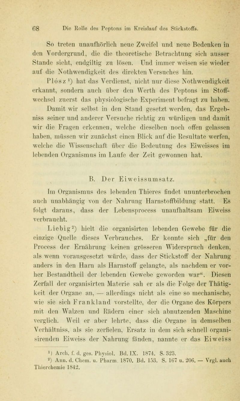 So treten unaufhörlich neue Zweifel und neue Bedenken in den Vordersrund, die die theoretische Betrachtung sich ausser Stande sieht, endgiltig zu h)sen. Und immer weisen sie wieder auf die Nothwendigkeit des direkten Versuches liin. IMüsz *) hat das Verdienst, nicht nur diese Nothwendigkeit erkannt, sondern audi üher den Werth des Peptons im Stoff- wechsel zuerst das physiologische Experiment befragt zu haben. Damit wir selbst in den Stand gesetzt werden, das Ergeb- niss seiner und anderer Versuche richtig zu würdigen und damit wir die Fragen erkennen, welche dieselben noch offen gelassen haben, müssen wir zunächst einen Blick auf die Resultate werfen, welche die Wissenschaft über die Bedeutung des Eiweisses im lebenden Organismus im Laufe der Zeit gewonnen hat. B. Der Eiweissumsatz. Till Organismus des lebenden Thieres findet ununterbrochen auch unabhängig von der Nahrung Harnstoffbildung statt. Es folgt daraus, dass der Lebensprocess unaufhaltsam Eiweiss verbraucht. Liebig-) hielt die organisirten lebenden Gewebe für die einzige Quelle dieses Verbrauches. Er konnte sich „für den Process der Ernährung keinen grösseren Widerspruch denken, als wenn vorausgesetzt würde, dass der Stickstoff der Nahrung anders in den Harn als Harnstoff gelangte, als nachdem er vor- her Bestandtheil der lebenden Gewebe geworden war. Diesen Zerfall der organisirten Materie sah er als die Folge der Thätig- keit der Organe an. — allerdings nicht als eine so mechanische, wie sie sich Frankland vorstellte, der die Organe des Körpers mit den Walzen und Rädern einer sich abnutzenden Maschine verglich. Weil er aber lehrte, dass die Organe in demselben Vcrhältuiss, als sie zerfielen, Ersatz in dem sich schnell organi- sirendeu Eiweiss der Nahrung fänden, nannte er das Eiweiss 1) Arch. f. d. ges. Physiol. Bd. IX. 1874. S. 3-23. 2) Ann. d. Chem. u. Pharm. 1870. Bd. 153. S. 167 u. 206. — Vrgl. auch Tbiei'chemie 18-i2.