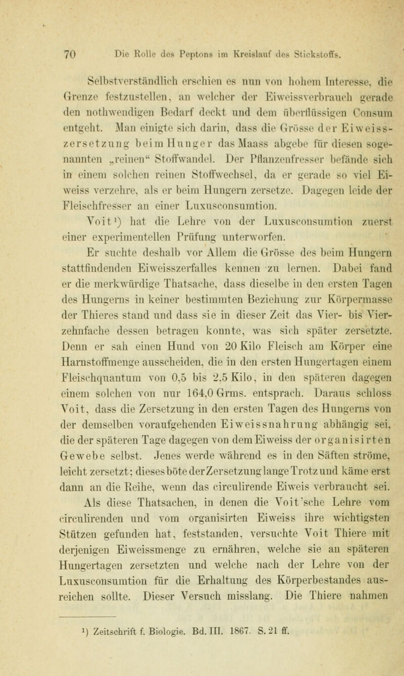 Selbstverständlich erschien es nun von hdheni Interesse, die Grenze festzustellen, an welcher der Eiweissverbrauch gerade den uothwendigen Bedarf deckt und dem überHüssigen Consum entgeht. Man einigte sich darin, dass die Grösse der Eiweiss- Zersetzung b ei m H u n ge r das Maass abgebe für diesen soge- nannten „reinen Stoffwandel. Der Pflanzenfresser befände sich in einem solchen reinen Stoffwechsel, da er gerade so viel Ei- weiss verzehre, als er beim Hungern zersetze. Dagegen leide der Fleischfresser an einer Luxuseonsumtion. Voit^) hat die Lehre von der Luxuseonsumtion zuerst einer experimentellen Prüfung unterworfen. Er suchte deshalb vor Allem die Grösse des beim Hungern stattfindenden Eiweisszerfalles kennen zu lernen. Dabei fand er die merkwürdige Thatsache, dass dieselbe in den ersten Tagen des Hungerns in keiner bestimmten Beziehung zur Körpermasse der Thieres stand und dass sie in dieser Zeit das Vier- bis Vier- zehnfache dessen betragen konnte, was sich später zersetzte. Denn er sah einen Hund von 20 Kilo Fleisch am Körper eine Hamstoffroenge ausscheiden, die in den ersten Hungertagen einem Fleischquantum von 0,5 bis 2,5 Kilo, in den späteren dagegen einem solchen von nur 164,0 Grms. entsprach. Daraus schloss Voit, dass die Zersetzung in den ersten Tagen des Hungerns von der demselben voraufgehenden Ei weis snahrung abhängig sei, die der späteren Tage dagegen von demEiweiss der organisirten Gewebe selbst. Jenes werde während es in den Säften ströme, leicht zersetzt; diesesbötederZersetzunglangeTrotzund käme erst dann an die Reihe, wenn das circulirende Eiweis verbraucht sei. Als diese Thatsaehen, in denen die Voit'sehe Lehre vom circulirenden und vom organisirten Eiweiss ihre wichtigsten Stützen gefunden hat, feststanden, versuchte Voit Thiere mit derjenigen Eiweissmenge zu ernähren, welche sie an späteren Hungertagen zersetzten und welche nach der Lehre von der Luxuseonsumtion für die Erhaltung des Körperbestandes aus- reichen sollte. Dieser Versuch misslang. Die Thiere nahmen 1) Zeitschrift f. Biologie. Bd. III. 1867. S.-21ff.