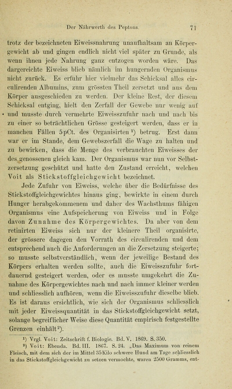 trotz der bezeichneten Eiweissnahrimg unaufhaltsam an Körper- gewicht ab und gingen endlich nicht viel später zu Grunde, als wenn ihnen jede Nahrung ganz entzogen worden wäre. Das dargereichte Ei weiss blieb nämlich im hungernden Organismus nicht zurück. Es erfuhr hier vielmehr das Schicksal alles cir- culirendeu Albumins, zum grossten Theil zersetzt und aus dem Körper ausgeschieden zu werden. Der kleine Rest, der diesem Schicksal entging, hielt den Zerfall der Gewebe nur wenig auf und musste durch vermehrte Eiweisszufiihr nach und nach bis zu einer so beträchtlichen Grösse gesteigert werden, dass er in manchen Fällen öpCt. des Organisirten ^) betrug. Erst dann war er im Stande, dem Gewebszerfall die Wage zu halten und zu bewirken, dass die Menge des verbrauchten Eiweisses der des genosseneu gleich kam. Der Organismus war nun vor Selbst- zersetzung geschützt und hatte den Zustand erreicht, welchen Voit als Stickstoffgleichgewicht bezeichnet. Jede Zufuhr von Eiweiss, welche über die Bedürfnisse des Stickstoffgieichgewichtes hinaus ging, bewirkte in einem durch Hunger herabgekommenem und daher des Wachsthums fähigen Organismus eine Aufspeicherung von Eiweiss und in Folge davon Zunahme des Körpergewichtes. Da aber von dem retinirten Eiweiss sich nur der kleinere Theil organisirte, der grössere dagegen den Vorrath des circulirenden und dem entsprechend auch die Anforderungen an die Zersetzung steigerte; so musste selbstverständlich, wenn der jeweilige Bestand des Körpers erhalten werden sollte, auch die Eiweisszufahr fort- dauernd gesteigert werden, oder es musste umgekehrt die Zu- nahme des Körpergewichtes nach und nach immer kleiner werden und schliesslich aufhören, wenn die Eiweisszufuhr dieselbe blieb. Es ist daraus ersichtlich, wie sich der Organismus schliesslich mit jeder Eiweissquantität in das Stickstoffgleichgewicht setzt, solange begreiflicher Weise diese Quantität empirisch festgestellte Grenzen einhält^). 1) Yrgl. Voit: Zeitschrift f. Biologie. Bd. V. 1869. S. 350. 2) Yoit: Ebenda. Bd. III. 1867. S. 24. „Das Maximum von reinem Fleisch, mit dem sich der im Mittel 35Kilo schwere Hund am Tage schliesslich in das Stickstoffgleichgewicht zu setzen vermochte, waren 2500 Gramms, ent-