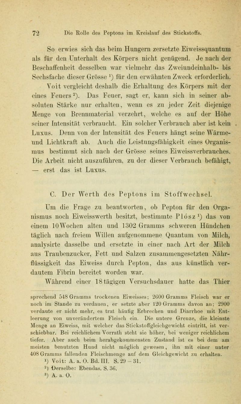 So erwies sich das beim Hungern zersetzte Eiweissquantum als für den Unterhalt des Körpers nicht genügend. Je nach der Beschaifenheit desselben war vielmehr das Zweiundeinhalb- bis Sechsfache dieser Grösse ') für den erwähnten Zweck erforderlich. Voit vergleicht deshalb die Erhaltung dos Körpers mit der eines Feuers ^). Das Feuer, sagt er, kann sich in seiner ab- soluten Stärke nur erhalten, wenn es zu jeder Zeit diejenige Menge von Brennmaterial verzehrt, welche es auf der Höhe seiner Intensität verbraucht. Ein solcher Verbrauch aber ist kein Luxus. Denn von der Intensität des Feuers hängt seine Wärme- und Lichtkraft ab. Auch die Leistungsfähigkeit eines Organis- mus bestimmt sich nach der Grösse seines Eiweissverbrauches. Die Arbeit nicht auszuführen, zu der dieser Verbrauch befähigt, — erst das ist Luxus. C. Der Werth des Peptons im Stoffwechsel. Um die Frage zu beantworten, ob Pepton für den Orga- nismus noch Eiweisswerth besitzt, bestimmte Plösz^) das von einem 10 Wochen alten und 1302 Gramms schweren Hündchen täglich nach freiem Willen aufgenommene Quantum von Milch, analysirte dasselbe und ersetzte in einer nach Art der Milch aus Traubenzucker, Fett und Salzen zusammengesetzten Nähr- Üüssigkeit das Eiweiss durch Pepton, das aus künstlich ver- dautem Fibrin bereitet worden w^ar. Während einer IStägigen Versuchsdauer hatte das Thier sprechend 548 Gramms trockenen Eiweisses; 2G00 Gramms Fleisch war er noch im Stande zu verdauen, er setzte aber 1 20 Gramms davon an: 2900 verdaute er nicht mehr, es trat häufig Erbrechen und Diarrhoe mit Ent- leerung von unverändertem Fleisch ein. Die untere Grenze, die kleinste Menge an Eiweiss, mit welcher das Stickstoffgleichgewicht eintritt, ist ver- schiebbar. Bei reichlichem Vorrath steht sie höher, bei weniger reichlichem tiefer. Aber auch beim herabgekommensten Zustand ist es bei dem am meisten benutzten Hund nicht möglich gewesen, ihn mit einer unter 408 Gramms fallenden Fleischmenge auf dem Gleichgewicht zu erhalten. 1) Voit: A. a. 0. Bd. III. S.29-31. 2) Derselbe: Ebendas. S. 3G. =») A. a. 0.