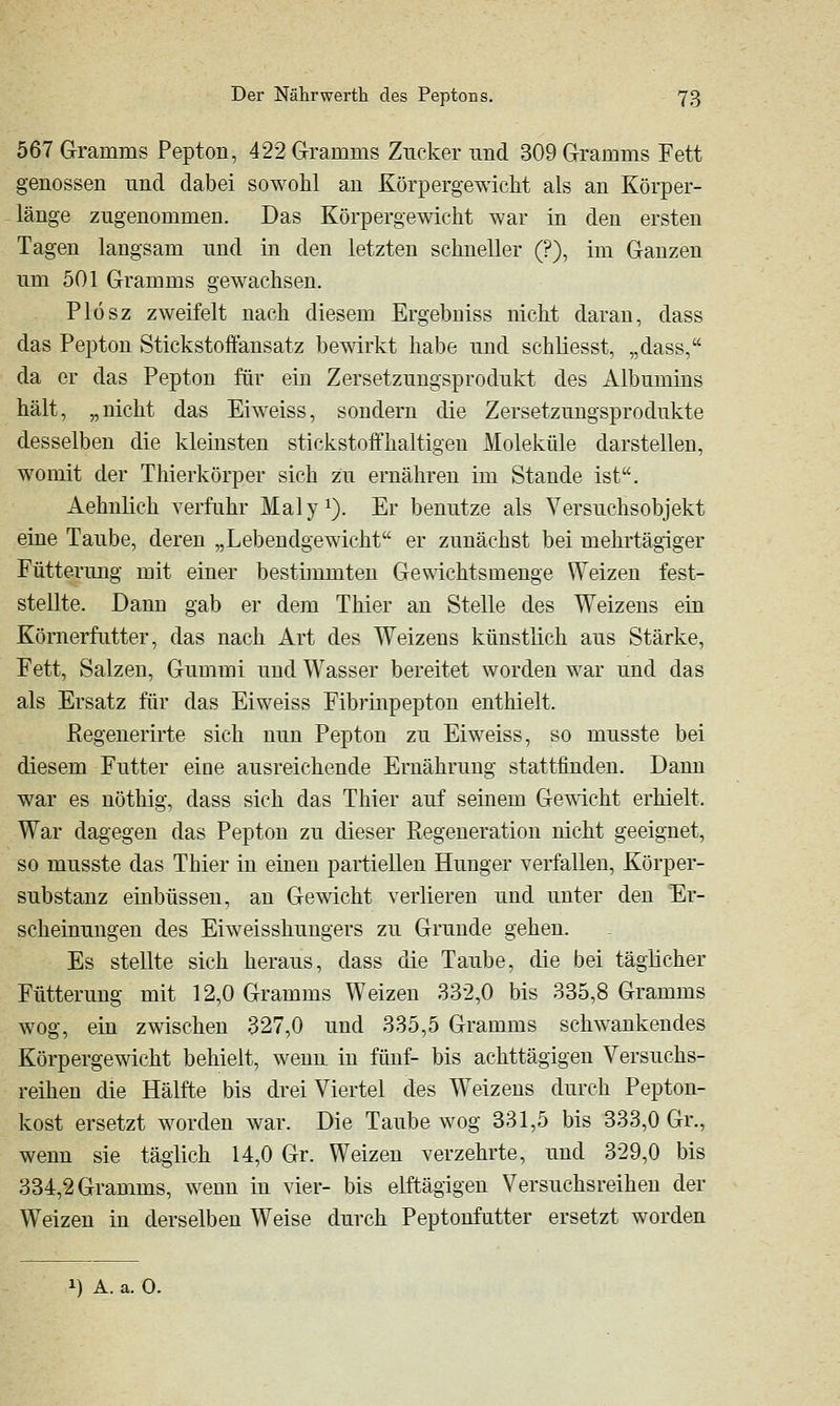 567 Gramms Pepton, 422 Gramms Zucker und 309 Gramms Fett genossen und dabei sowohl an Körpergewicht als an Körper- länge zugenommen. Das Körpergewicht war in den ersten Tagen langsam und in den letzten schneller (?), im Ganzen um 501 Gramms gewachsen. Plösz zweifelt nach diesem Ergebniss nicht daran, dass das Pepton Stickstoftansatz bewirkt habe und schliesst, „dass, da er das Pepton für ein Zersetzungsprodukt des Albumins hält, „nicht das Ei weiss, sondern die Zersetzungsprodukte desselben die klemsten stickstoffhaltigen Moleküle darstellen, womit der Thierkörper sich zu ernähren im Stande ist. Aehnlich verfuhr Maly^). Er benutze als Versuchsobjekt eine Taube, deren „Lebendgewicht er zunächst bei mehrtägiger Fütterung mit einer bestimmten Gewichtsmenge Weizen fest- stellte. Dann gab er dem Thier an Stelle des Weizens eia Körnerfutter, das nach Art des Weizens künstlich aus Stärke, Fett, Salzen, Gummi und Wasser bereitet worden war und das als Ersatz für das Eiweiss Fibrinpepton enthielt. ßegeuerirte sich nun Pepton zu Eiweiss, so musste bei diesem Futter eine ausreichende Ernährung stattfinden. Dann war es nöthig, dass sich das Thier auf seinem Gemcht erhielt. War dagegen das Pepton zu dieser Regeneration nicht geeignet, so musste das Thier in einen partiellen Hunger verfallen, Körper- substanz einbüssen, an Gewicht verlieren und unter den Er- scheinungen des Eiweisshungers zu Grunde gehen. Es stellte sich heraus, dass die Taube, die bei täglicher Fütterung mit 12,0 Gramms Weizen 332,0 bis 335,8 Gramms wog, ein zwischen 327,0 und 335,5 Gramms schwankendes Körpergewicht behielt, wenu in fünf- bis achttägigen Versuchs- reihen die Hälfte bis dreiviertel des Weizens durch Pepton- kost ersetzt worden war. Die Taube wog 331,5 bis 333,0 Gr., wenn sie täglich 14,0 Gr. Weizen verzehrte, und 329,0 bis 334,2 Gramms, wenu in vier- bis elftägigeu Versuchsreihen der Weizen in derselben Weise durch Peptonfutter ersetzt worden