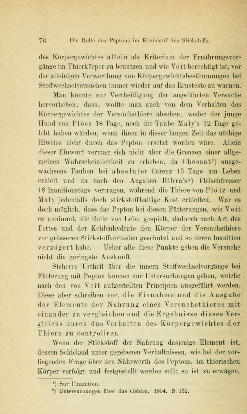 des Körpergewichtes allein als Kriterium der Ernährungsvor- gänge im Thierkörpcr zu benutzen und wie Voit berechtigt ist, vor der alleinigen Verwerthung von Körpergewichtsbestimmungen bei Stoifwechselversuchen immer wieder auf das Ernsteste zu waruen. Man k()nnte zur Vertheidigung der angeführten Versuche hervorhebcu, dass, wollte man auch von dem Verhalten des Körpergewichtes der Versuchsthiere absehen, weder der junge Hund von Plosz 18 Tage, noch die Taube Maly's 12 Tage ge- lebt haben würden, wenn ihnen in dieser langen Zeit das nöthige Eiweiss nicht durch das Pepton ersetzt worden wäre. Allein dieser Einwurf vermag sich nicht über die Grenzen einer allge- meinen Wahrscheinlichkeit zu erheben, da Chossat') ausge- wachsene Tauben bei absoluter Carenz 18 Tage am Leben erhielt und da nach den Angaben Bibra's*'') Fleischft-esser 18 Inauitionstage vertragen, während die Thiere von Plö^z und Maly jedenfalls doch stickstoffhaltige Kost erhielten. War es doch möglich, dass das Pepton bei diesen Fütterungen, wie Voit es annimmt, die Rolle von Leim gespielt, dadurch nach Art des Fettes und der Kohlenhydrate den Körper der Versuchsthiere vor grösseren Ötickstoffverlusten geschützt und so deren Inanition verzögert habe. — Ueber alle diese Punkte geben die Versuche nicht die geringste Auskunft. Sicheres Urtheil über die imiern Stoifwechselvorgänge bei Fütterung mit Pepton können nur Untersuchungen geben, welche nach den von Voit aufgestellten Principien ausgeführt werden. Diese aber schreiben vor, die Einnahme und die Ausgabe der Elemente der Nahrung eines Versuchsthieres mit einander zu vergleichen und die Ergebnisse dieses Ver- gleichs durch das Verhalten des Körpergewichtes der Thiere zu contjoliren. Wenn der Stickstoff der Nahrung dasjenige Element ist, dessen Schicksal unter gegebenen Verhältnissen, \\ie bei der vor- liegenden Frage über den Nährwerth des Peptons, im thierischeu Körper verfolgt und festgestellt werden soll: so ist zu erwägen, ^) Sur l'inanition. 2) Untersuchungen über das Gehirn. 1854. S 132,