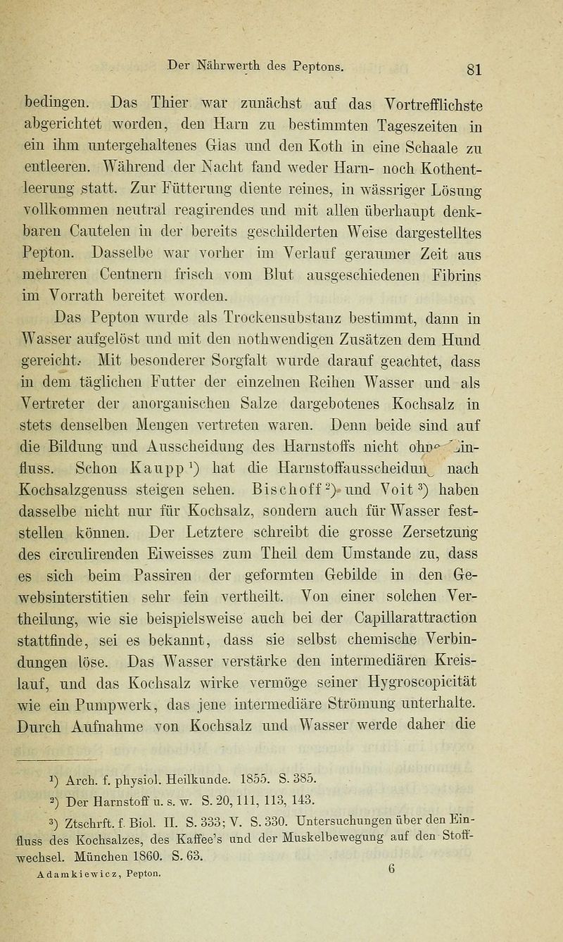 bedingen. Das TMer war zunächst auf das Yortrefflichste abgerichtet Avorden, den Harn zu bestimmten Tageszeiten in ein ihm untergehaltenes Glas und den Koth in eine Schaale zu entleeren. Während der Nacht fand weder Harn- noch Kothent- leerung ßtatt. Zur Fütterung diente reines, in wässriger Lösung vollkommen neutral reagirendes und mit allen überhaupt denk- baren Cauteleu in der bereits geschilderten Weise dargestelltes Pepton. Dasselbe war vorher im Verlauf geraumer Zeit aus mehreren Centnern frisch vom Blut ausgeschiedenen Fibrins im Vorrath bereitet worden. Das Pepton wurde als Trockensubstanz bestimmt, dann in Wasser aufgelöst und mit den nothwendigen Zusätzen dem Hund gereicht.- Mit besonderer Sorgfalt wurde darauf geachtet, dass in dem täglichen Futter der einzehien Reihen Wasser und als Vertreter der anorganischen Salze dargebotenes Kochsalz in stets denselben Mengen vertreten waren. Denn beide sind auf die Bildung und Ausscheidung des Harnstoffs nicht ohn^ '^in- fluss. Schon Kaupp ^) hat die Harustoffausscheiduu^ nach Kochsalzgenuss steigen sehen. Bischoff-)'■ und Voit ^) haben dasselbe nicht nur für Kochsalz, sondern auch für Wasser fest- stellen können. Der Letztere schreibt die grosse Zersetzung des circulirenden Eiweisses zum Theil dem Umstände zu, dass es sich beim Passiren der geformten Gebilde in den Ge- websinterstitieu sehr fein vertheilt. Von einer solchen Ver- theilung, wie sie beispielsweise auch bei der Capillarattraction stattfinde, sei es bekannt, dass sie selbst chemische Verbin- dungen löse. Das Wasser verstärke den intermediären Kreis- lauf, und das Kochsalz wirke vermöge seiner Hygroscopicität wie ein Pumpwerk, das jene intermediäre Strömung unterhalte. Durch Aufnahme von Kochsalz und Wasser werde daher die 1) Arch. f. physioL Heilkunde. 1855. S. 385. 3) Der Harnstoff u. s. w. S. 20,111, 113, 143. 3) Ztschrft. f. Biol. H. S. 333;V. S. 330. Untersuchungen über den Ein- fluss des Kochsalzes, des Kaffee's und der Muskelbewegung auf den Stoff- wechsel. München 1860. S. 63. Adanikiewicz, Pepton.