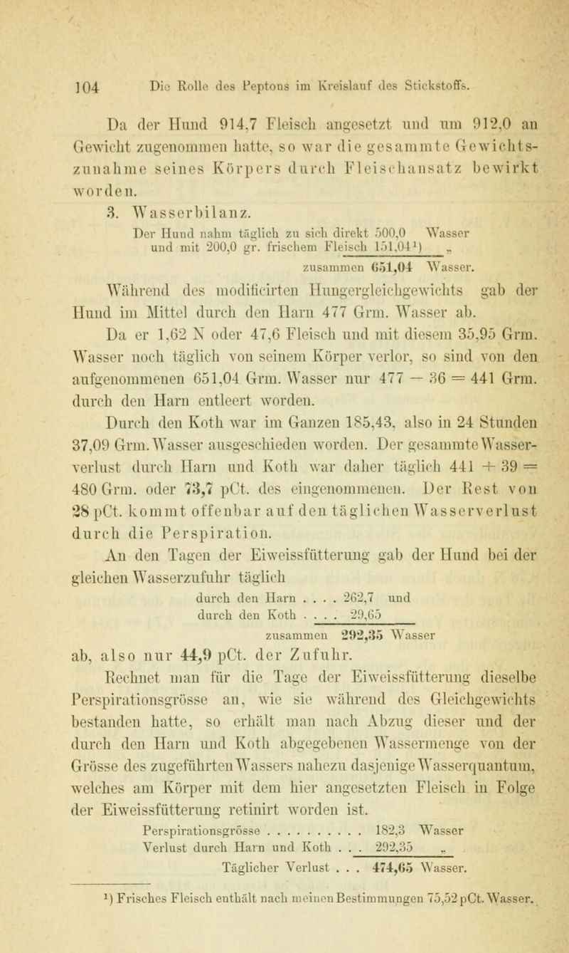 Da der Hund 914,7 Fleisch angesetzt und um 012,0 an Gewicht zugenouinien hatte, so war die gesanimte Gewichts- zunahme seines Körpers durch Fleischansatz bewirkt worden. 3. AVasserbilanz. Der Hund nahm täglich zu sich direkt .'^OO.O Wasser und mit 200,0 gr. frischem Fleisch l.)l.()IM zusammen G51,ül Wasser. Während des modificirten Hungergleichgewichts gab der Hund im Mittel durch den Harn 477 Grni. Wasser ab. Da er 1,62 X oder 47,6 Fleisch und mit diesem 35,95 Grra. Wasser noch täglich von seinem Körper verlor, so sind von den aufgenommenen 651,04 Grm. Wasser nur 477 — 36 = 441 Grra. durch den Harn entleert worden. Durch den Koth war im Ganzen 185,43, also in 24 Stunden 37,09 Grm. Wasser ausgeschieden worden. Der gesammte Wasser- verlust durch Harn und Koth war daher täglich 441 + 39 = 480 Grm. oder 73,7 pCt. des eingenommenen. Der Rest von 28 pCt. kommt offenbar auf den täglichen ^Yasserverlust durch die Perspiration. Au den Tagen der Eiweissfütterung gab der Hund bei der gleichen Wasserzufuhr täglich durch den Harn .... 262,7 und durch den Koth . ■ . . 2!l,G.j zusammen 2{)2,35 Wasser ab, also nur 44,9 pCt. der Zufuhr. Rechnet man für die Tage der Eiweissfütterung dieselbe Perspirationsgrösse an, wie sie während des Gleichgewichts bestanden hatte, so erhält man nach Abzug dieser und der durch den Harn mid Koth abgegebenen Wassermenge von der Grösse des zugeführten Wassers nahezu dasjenige Wasserquautum, welches am Körper mit dem hier angesetzten Fleisch in Folge der Eiweissfütterung retinirt worden ist. Perspirationsgrösse 182,3 Wasser Verlust durch Harn und Koth . . . 292,:).) Täglicher Verlust . . . 474,G5 Wasser. ^) Frisches Fleisch enthält nach meinen Bestimmungen 75,52 pCt. Wasser.
