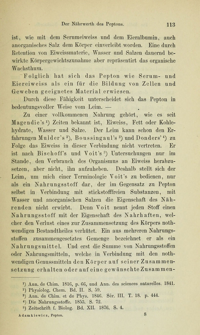 ist, wie mit dem Serumeiweiss und dem Eieralbnmin, auch anorgauisches Salz dem Körper einverleibt worden. Eine durch Retention von Eiweissmaterie, Wasser und Salzen dauernd be- wirkte Körpergewichtszunahme aber repräsentirt das organische Wachsthum. Folglich hat sich das Pepton wie Serum- und Eiereiweiss als ein für die Bildung von Zellen und Geweben geeignetes Material erwiesen. Durch diese Fähigkeit unterscheidet sich das Pepton in bedeutungsvoller Weise vom Leim. — Zu einer vollkommenen Nahrung gehört, wie es seit Magendie's^) Zeiten bekannt ist, Eiweiss, Fett oder Kohle- hydrate, Wasser und Salze. Der Leim kann schon den Er- fahrungen Mul der's 2), Boussingaul's ^) und Donders'^) zu Folge das Eiweiss in dieser Verbindung nicht vertreten. Er ist nach Bise hoff's und Voit's°) Untersuchungen nur im Stande, den Verbrauch des Organismus an Eiweiss herabzu- setzen, aber nicht, ihn aufzuheben. Deshalb stellt sich der Leim, um mich einer Terminologie Voit's zu bedienen, nur als ein Nahrungsstoff dar, der im Gegensatz zu Pepton selbst in Verbindung mit stickstofffreien Substanzen, mit Wasser und anorganischen Salzen die Eigenschaft des Näh- renden nicht erwirbt. Denn Voit nennt jeden Stoff einen Nahrungsstoff mit der Eigenschaft des Nahrhaften, wel- cher den Verlust eines zur Zusammensetzung des Körpers noth- wendigen Bestandtheiles verhütet. Ein aus mehreren Nahrungs- stoffen zusammengesetztes Gemenge bezeichnet er als ein Nahrungsmittel. Und erst die Summe von Nahrungsstoffen oder Nahrungsmitteln, welche in Verbindung mit den noth- wendigen Genussmitteln d en Kör per auf seiner Zusammen- set zung erhalten oder auf eine gewünschte Zusammen- 1) Ann. de Chim. 1816, p. 66, und Ann. des sciences naturelles. 1841. 2) Physiolog. Chem. Bd. IL S. 59. 3) Ann. de Chim. et de Phys. 1846. Ser. III. T. 18. p. 444. 4) Die Nahrungsstoffe. 1853. S. 72. 5) Zeitschrift f. Biolog. Bd. XII. 1876. S. 4. Ä damkiewicz, Pepton. ö