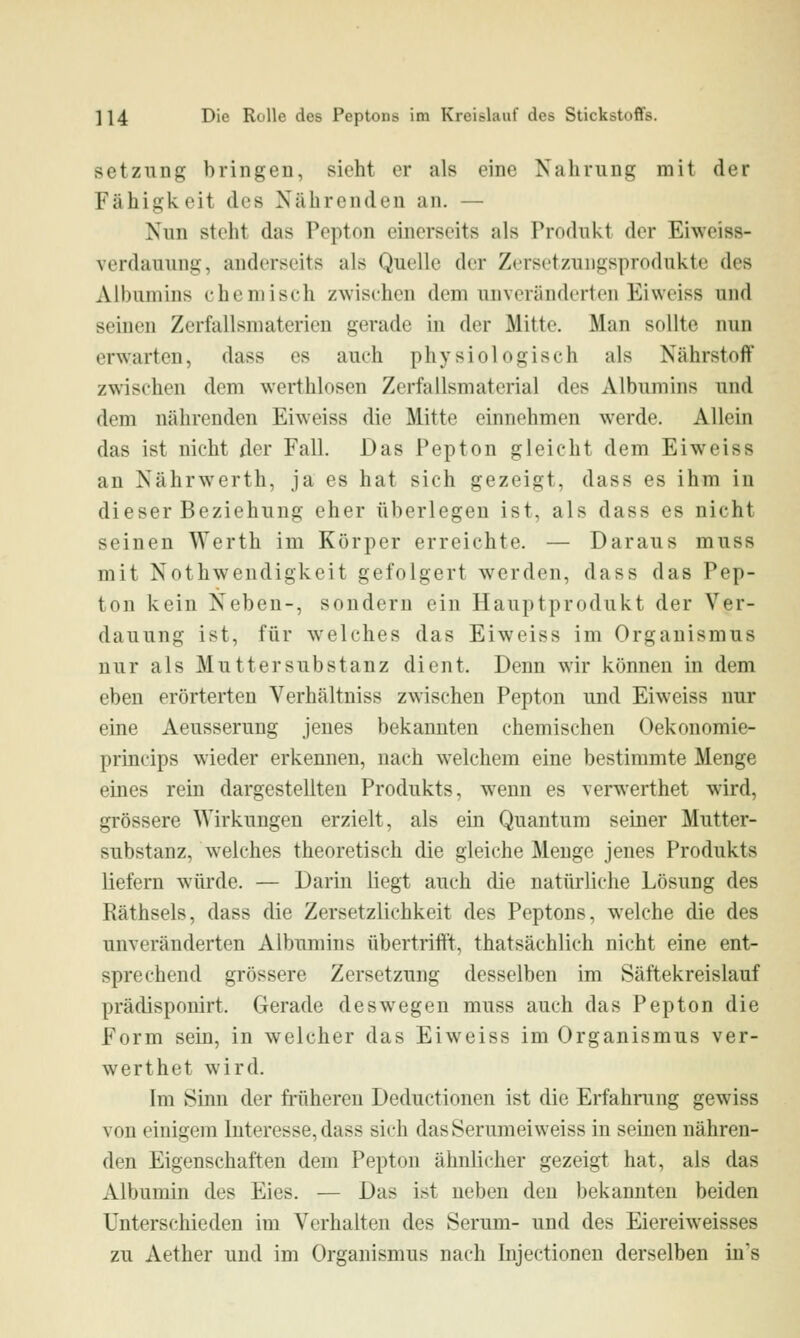 Setzung bringen, sieht er als eine Nahrung mit der Fähigi<.oit des Nährenden an. — Nun steht das Pepton einerseits als Produkt der Eiweiss- verdauung, anderseits als Quelle der Zersetzungsprodukte des Albumins chemisch zwischen dem unveränderten Eivveiss und seinen Zerfallsmaterien gerade in der Mitte. Man sollte nun erwarten, dass es auch physiologisch als Nährstoff z\s'ischen dem werthlosen Zerfallsmaterial des Albumins und dem nährenden Eiweiss die Mitte einnehmen werde. Allein das ist nicht der Fall. Das Pepton gleicht dem Eiweiss an Nährwerth, ja es hat sich gezeigt, dass es ihm in dieser Beziehung eher überlegen ist, als dass es nicht seinen Werth im Körper erreichte. — Daraus muss mit Nothwendigkeit gefolgert werden, dass das Pep- ton kein Neben-, sondern ein Hauptprodukt der Ver- dauung ist, für welches das Eiweiss im Organismus nur als Mutter Substanz dient. Denn wir können in dem eben erörterten Verhältniss zwischen Pepton und Eiweiss nur eine Aeusserung jenes bekannten chemischen Oekonomie- princips wieder erkennen, nach welchem eine bestimmte Menge eines rein dargestellten Produkts, wenn es verwerthet wird, grössere Wirkungen erzielt, als ein Quantum seiner Mutter- substanz, welches theoretisch die gleiche Menge jenes Produkts liefern würde. — Darin liegt auch die natürliche Lösung des Räthsels, dass die Zersetzlichkeit des Peptons, welche die des unveränderten Albumins übertrifft, thatsächlich nicht eine ent- sprechend grössere Zersetzung desselben im Säftekreislauf prädisponirt. Gerade deswegen muss auch das Pepton die Form sein, in welcher das Eiweiss im Organismus ver- werthet wird. Im Silin der fi-üheren Deductionen ist die Erfahrung gewiss von einigem Interesse, dass sich dasSerumeiweiss in semen nähren- den Eigenschaften dem Pepton ähnlicher gezeigt hat, als das Albumin des Eies. — Das ist neben den bekannten beiden Unterschieden im Verhalten des Serum- und des Eiereiweisses zu Aether und im Organismus nach Injectioneu derselben in's