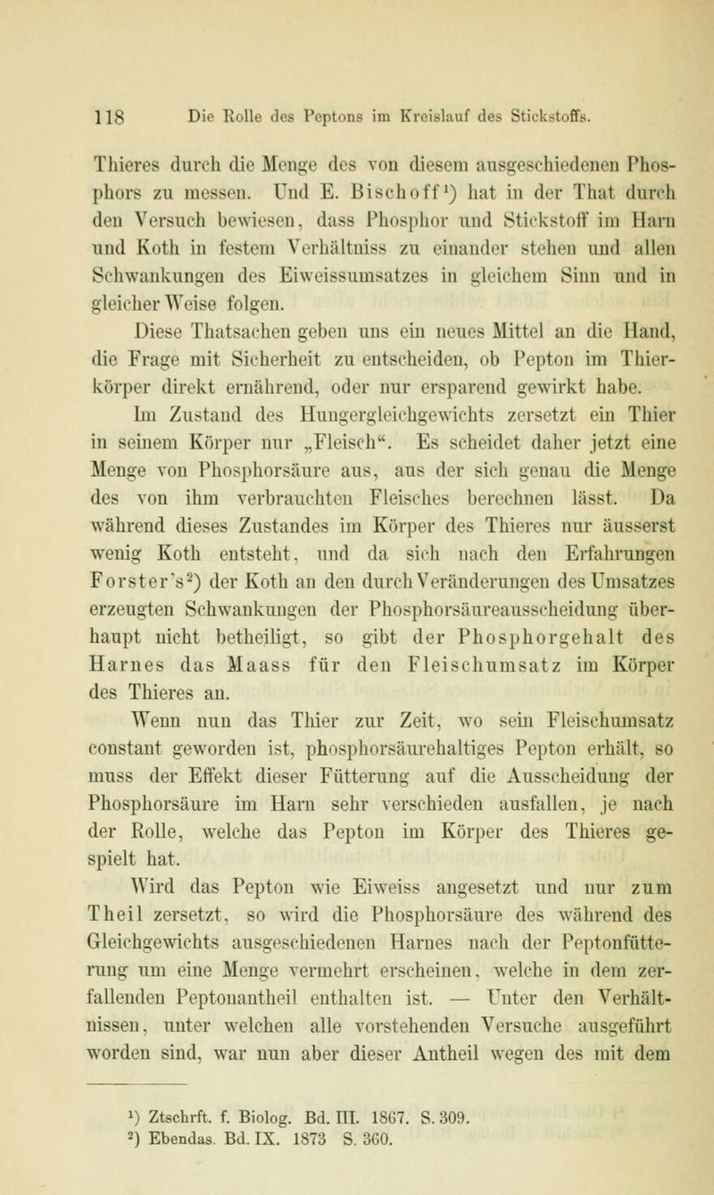 Thieres durch die Menge des von diesem ausgeschiedenen Phos- phors zu messen. Und E. Bisch off) hat in der That durch den Versuch bewiesen, dass Phosphor und Stickstoff im Harn und Koth in festem Verhältuiss zu einander stehen und allen Schwankungen des Eiweissumsatzes in gleichem Sinn und in gleicher Weise folgen. Diese Thatsachen geben uns ein neues Mittel an die Hand, die Frage mit Sicherheit zu entscheiden, ob Pepton im Thier- körper direkt ernährend, oder nur ersparend gewirkt habe. bn Zustand des Hungergleichgewichts zersetzt ein Thier in seinem Körper nur „Fleisch. Es scheidet daher jetzt eine Menge von Phosphorsäure aus, aus der sich genau die Menge des von ihm verbrauchten Fleisches berechnen lässt. Da während dieses Zustandes im Körper des Thieres nur äusserst wenig Koth entsteht, und da sich nach den Erfahrungen Forster's ^) der Koth an den durch Veränderungen des Umsatzes erzeugten Schwankungen der Phosphorsäureausscheidung über- haupt nicht betheiligt, so gibt der Phosphorgehalt des Harnes das Maass für den Fleischumsatz im Körper des Thieres an. Wenn nun das Thier zur Zeit, wo sein Fleischumsatz constaut geworden ist, phosphorsäurehaltiges Pepton erhält, so muss der Effekt dieser Fütterung auf die Ausscheidung der Phosphorsäure im Harn sehr verschieden ausfallen, je nach der Rolle, welche das Pepton im Körper des Thieres ge- spielt hat. Wird das Pepton wie Ei weiss angesetzt und nur zum Theil zersetzt, so wird die Phosphorsäure des während des Gleichgewichts ausgeschiedenen Harnes nach der Peptonfütte- rung um eine Menge vermehrt erscheinen, welche in dem zer- fallenden Peptonautheil enthalten ist. — Unter den Verhält- nissen, unter welchen alle vorstehenden Versuche ausgeführt worden sind, war nun aber dieser Antheil wegen des mit dem 1) Ztschrft. f. Biolog. Bd. ni. 18G7. S. 309. 2) Ebendas. Bd. IX. 1873 S. 3G0.