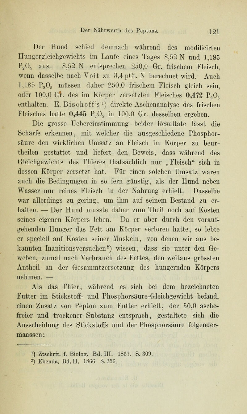 Der Hnnd schied demnach während des modificirten Huugergleichgewichts im Laufe eines Tages 8,52 N und 1,185 P2O5 aus. 8,52 N entsprechen 250,0 Gr. frischem Fleisch, wenn dasselbe nach Voit zu 3,4 pCt. N berechnet wird. Auch 1,185 P2O5 müssen daher 250,0 frischem Fleisch gleich sein, oder 100,0 Gl*, des im Körper zersetzten Fleisches 0,472 P2O5 enthalten. E. Bischoff's ^) direkte Aschenanalyse des frischen Fleisches hatte 0,445 PgO^ in 100,0 Gr. desselben ergeben. Die grosse Uebereinstimmung beider Resultate lässt die Schärfe erkennen, mit welcher die ausgeschiedene Phosphor- säure den wirklichen Umsatz an Fleisch im Körper zu beur- theilen gestattet und liefert den Beweis, dass während des Gleichgewichts des Thieres thatsächlich nur „Fleisch sich in dessen Körper zersetzt hat. Für einen solchen Umsatz waren auch die Bedingungen iü so fern günstig, als der Hund neben Wasser nur reines Fleisch in der Nahrung erhielt. Dasselbe war allerdings zu gering, um ihm auf seinem Bestand zu er- halten. — Der Hund musste daher zum Theil noch auf Kosten seines eigenen Körpers leben. Da er aber durch den vorauf- gehenden Hunger das Fett am Körper verloren hatte, so lebte er speciell auf Kosten seiner Muskeln, von denen wir aus be- kannten Inanitionsversuchen^) wissen, dass sie unter den Ge- weben, zumal nach Verbrauch des Fettes, den weitaus grössten Antheil an der Gesammtzersetzung des hungernden Körpers nehmen. — Als das Thier, während es sich bei dem bezeichneten Futter im Stickstoff- und Phosphorsäure-Gleichgewicht befand, einen Zusatz von Pepton zum Futter erhielt, der 50,0 asche- freier und trockener Substanz entsprach, gestaltete sich die Ausscheidung des Stickstoffs und der Phosphorsäure folgender- maassen: 1) Ztschrft. f. Biolog. Bd. III. 1867. S. 309. 2) Ebenda. Bd. IL 1866. S. 356.