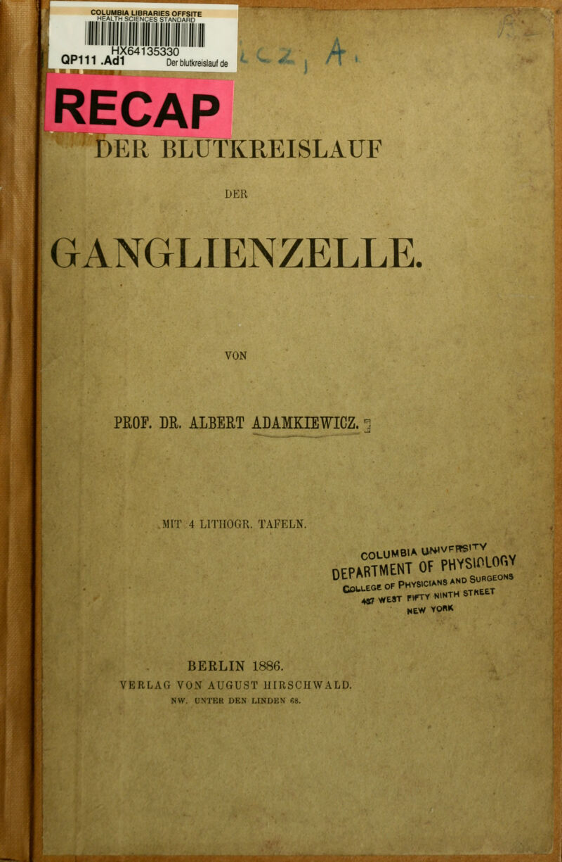 COLUMBIA LIBRARIES OFFSITE „HEALTH SCIENCES STANDARD HX64135330 ^^^H^- >f^ QP111 .Ad1 Derblutkreislaufde ^^^^V t ' ' ' RECAP DER BLUTKREISLAUF DER GANGLIENZELLE. VON PROF. LR. ALBERT ADAMKIEWICZ. :\11T 4 LITIIOGR. TAFELN. COULEGC ,0F PHYSICIANS AND SURGEON3 «;WE*TP»rTYN,NTHSTK«T NEW tO«H BERLIN 1886. VERLAG VON AUGUST HIRSCHWALD. .NW. UNTER DEN LINDEN ß8.