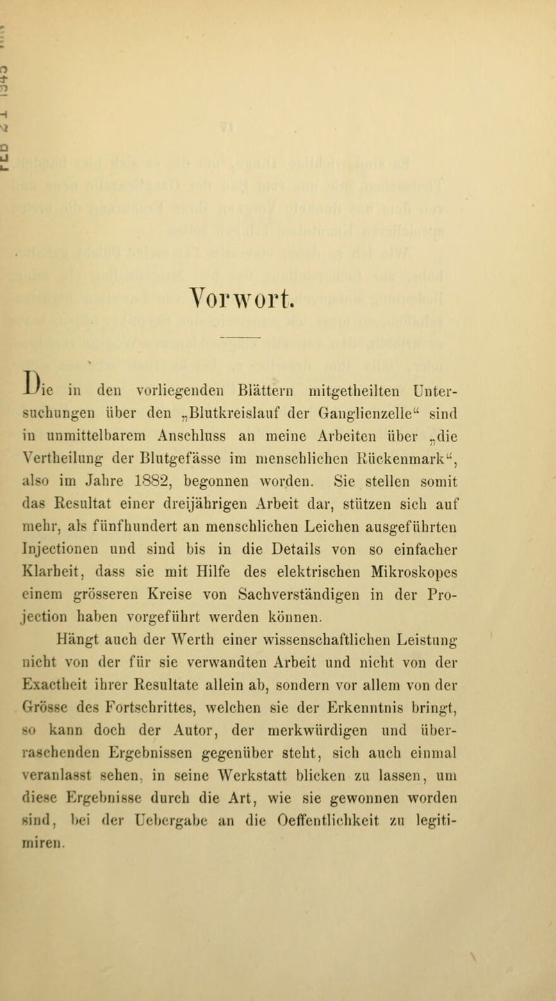 Vorwort. J-^ie in den vorliegenden Blättern mitgetheilten Unter- suchungen über den „Blutkreislauf der Ganglienzelle sind in unmittelbarem Anschluss an meine Arbeiten über „die Vertheilung der Blutgefässe im menschlichen Rückenmark, also im Jahre 1882, begonnen worden. Sie stellen somit das Resultat einer dreijährigen Arbeit dar, stützen sich auf mehr, als fünfhundert an menschlichen Leichen ausgeführten Injectioneu und sind bis in die Details von so einfacher Klarheit, dass sie mit Hilfe des elektrischen Mikroskopes einem grösseren Kreise von Sachverständigen in der Pro- jection haben vorgeführt werden können. Hängt auch der AVerth einer wissenschaftlichen Leistung nicht von der für sie verwandten Arbeit und nicht von der Exactheit ihrer Resultate allein ab, sondern vor allem von der Grösse des Fortschrittes, welchen sie der Erkenntnis bringt, so kann doch der Autor, der merkwürdigen und über- raschenden Ergebnissen gegenüber steht, sich auch einmal veranlasst sehen, in seine Werkstatt blicken zu lassen, um diese Ergebnisse durch die Art, wie sie gewonnen worden sind, bei der Uebcrgabc an die Oeffentlichkcit zu legiti- miren.