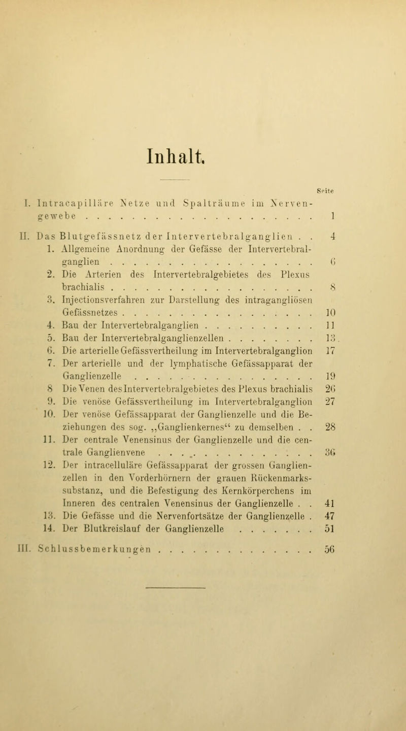 Inhalt S<>ite I. Iniraoap illä re ^'etze und Spaliräuiin' im Xervcn- gewebe 1 II. Das Blutg-efässnetz der Intervertebralganglieii . . 4 1. Allgemeine Anordnung der Gefässe der Intervertebral- ganglieu (i 2. Die Arterien des Intervertebralgebietes des Plexus brachialis 8 3. Injectionsverfahren zur Darstellung des intragangliosen Gefässnetzes 10 4. Bau der Intervertebralganglien II 5. Bau der Intervertebralganglienzellen l'A 6. Die arterielle Gefässvertheilung im Intervertebralganglion 17 7. Der arterielle und der lymphatische Gefassapparat der Ganglienzelle 19 8 Die Venen des Intervertebralgebietes des Plexus brachialis 2<J 9. Die venöse Gefässvertheilung im Intervertebralganglion 27 10. Der venöse Gefassapparat der Ganglienzelle und die Be- ziehungen des sog. „Ganglienkernes zu deniselben . . 28 11. Der centrale Venensinus der Ganglienzelle und die cen- trale Ganglienvene . . . _ ij(i 12. Der intracelluläre Gefassapparat der grossen Ganglien- zellen in den Vorderhörnern der grauen Rückenmarks- substanz, und die Befestigung des Kernkörperchens im Inneren des centralen Venensinus der Ganglienzelle . . 41 13. Die Gefässe und die Nervenfortsätze der Ganglienzelle . 47 14. Der Blutkreislauf der Ganglienzelle 51 MI. Schlussbemerkungen 56