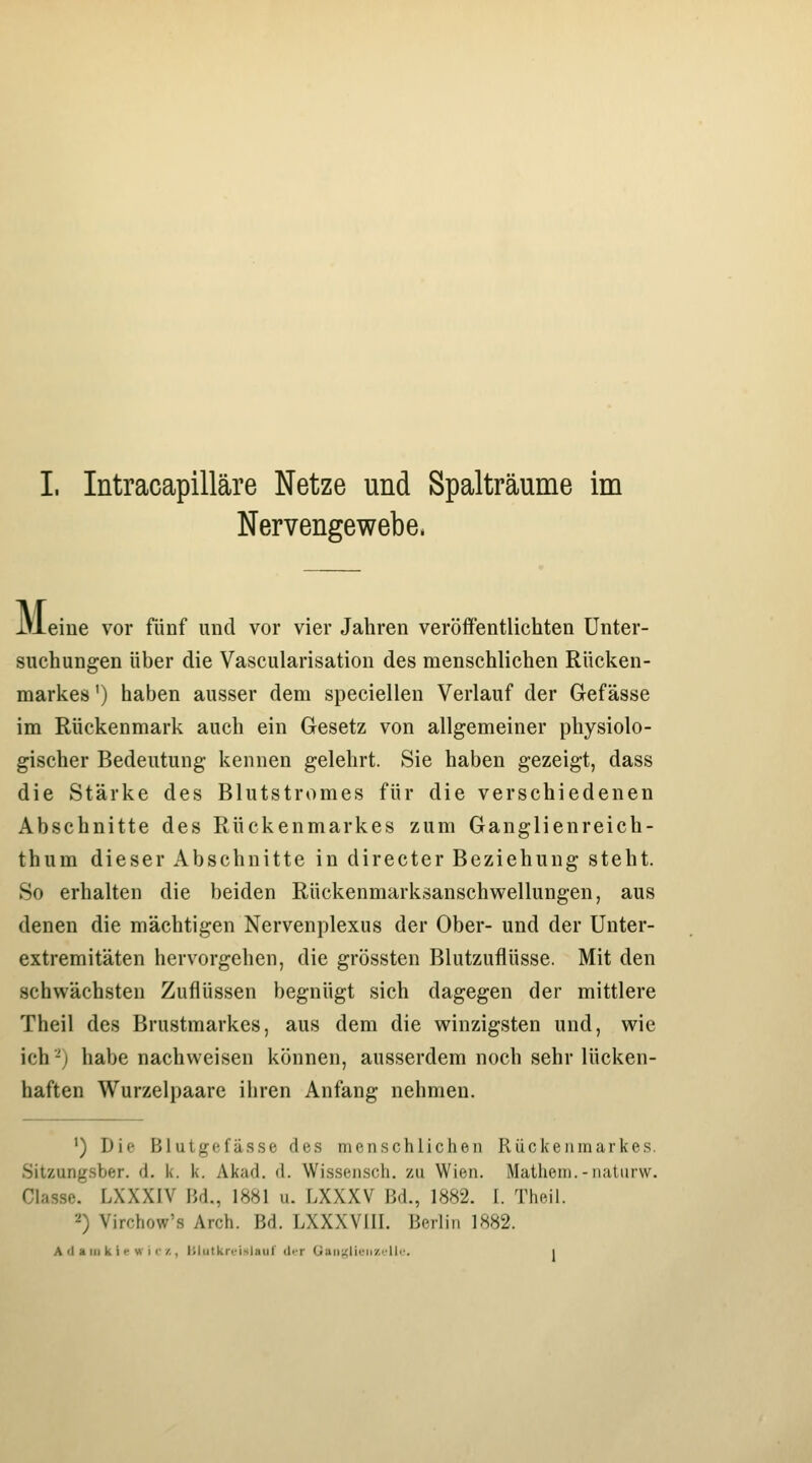 Nervengewebe. M eine vor fünf und vor vier Jahren veröffentlichten Unter- suchungen über die Vascularisation des menschlichen Rücken- markes ') haben ausser dem speciellen Verlauf der Gefässe im Rückenmark auch ein Gesetz von allgemeiner physiolo- gischer Bedeutung kennen gelehrt. Sie haben gezeigt, dass die Stärke des Blutstromes für die verschiedenen Abschnitte des Rückenmarkes zum Ganglienreich- thum dieser Abschnitte in directer Beziehung steht. So erhalten die beiden Rückenmarksanschwellungen, aus denen die mächtigen Nervenplexus der Ober- und der Unter- extremitäten hervorgehen, die grössten Blutzuflüsse. Mit den schwächsten Zuflüssen begnügt sich dagegen der mittlere Theil des Brustmarkes, aus dem die winzigsten und, wie ich-'j habe nachweisen können, ausserdem noch sehr lücken- haften Wurzelpaare ihren Anfang nehmen. ') Die Blutgefässe des menschlichen Rückenmarkes. Sitzung.sber. d. k. k. Akad. d. Wissensch. zu Wien. Mathem.-natiirw. Glas.sc. LXXXIV Bd., 1881 u. LXXXV Bd., 1882. I. Theil. •■^) Virchow's Arch. Bd. LXXXVIII. Berlin 1882. A U a III k i •-w i I'/., IJlutkriMslauf (1<t Oaii'.<lieh/.i'Ue. i