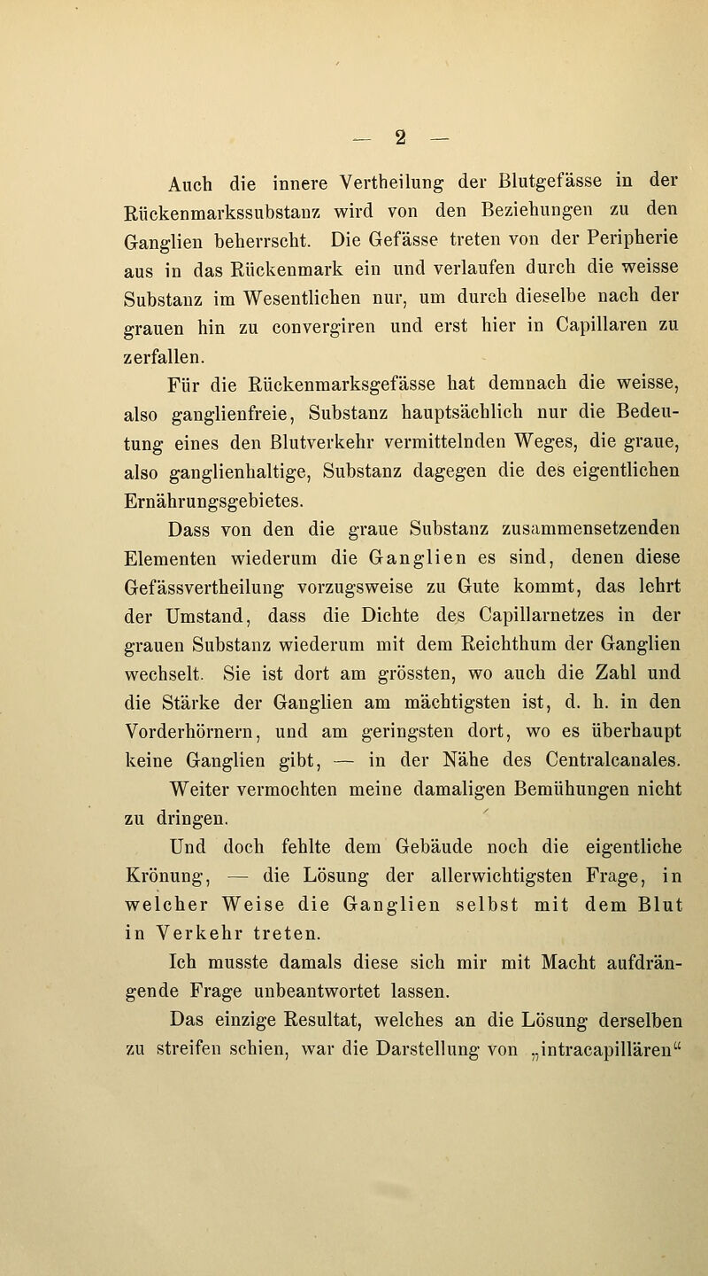 Auch die innere Vertheilung der Blutgefässe in der Rückenmarkssubstanz wird von den Beziehungen zu den Ganglien beherrscht. Die Gefässe treten von der Peripherie aus in das Rückenmark ein und verlaufen durch die weisse Substanz im Wesentlichen nur, um durch dieselbe nach der grauen hin zu convergiren und erst hier in Capillaren zu zerfallen. Für die Rückenmarksgefässe hat demnach die weisse, also ganglienfreie, Substanz hauptsächlich nur die Bedeu- tung eines den ßlutverkehr vermittelnden Weges, die graue, also ganglienhaltige, Substanz dagegen die des eigentlichen Ernährungsgebietes. Dass von den die graue Substanz zuscimmensetzenden Elementen wiederum die Ganglien es sind, denen diese Gefässvertheilung vorzugsweise zu Gute kommt, das lehrt der Umstand, dass die Dichte des Capillarnetzes in der grauen Substanz wiederum mit dem Reichthum der Ganglien wechselt. Sie ist dort am grössten, wo auch die Zahl und die Stärke der Ganglien am mächtigsten ist, d. h. in den Vorderhörnern, und am geringsten dort, wo es überhaupt keine Ganglien gibt, — in der Nähe des Centralcanales. Weiter vermochten meine damaligen Bemühungen nicht zu dringen. Und doch fehlte dem Gebäude noch die eigentliche Krönung, — die Lösung der allerwichtigsten Frage, in welcher Weise die Ganglien selbst mit dem Blut in Verkehr treten. Ich musste damals diese sich mir mit Macht aufdrän- gende Frage unbeantwortet lassen. Das einzige Resultat, welches an die Lösung derselben zu streifen schien, war die Darstellung von „intracapillären