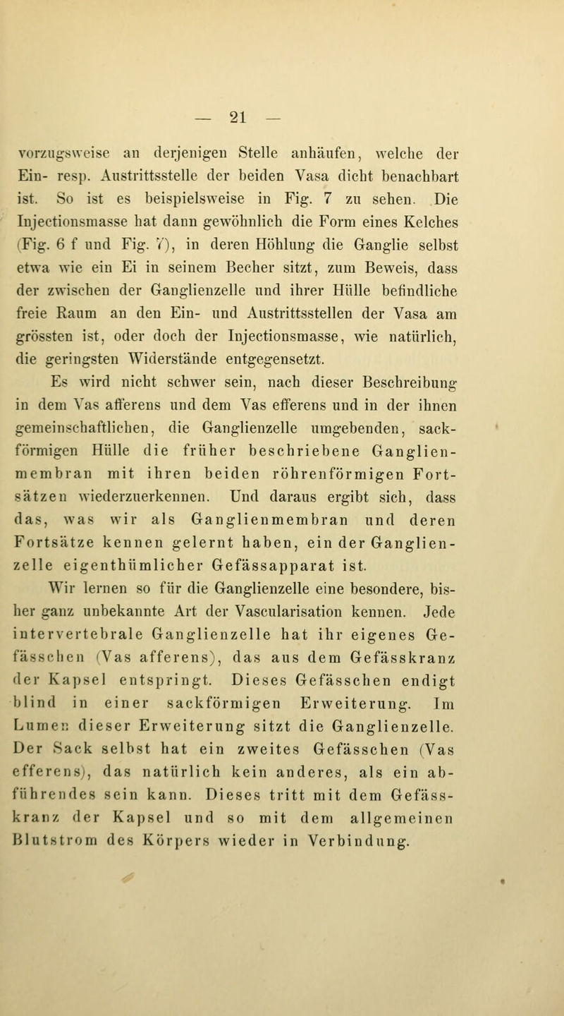 vorzugsweise an derjenigen Stelle anhäufen, welche der Ein- resp. Austrittsstelle der beiden Vasa dicht benachbart ist. So ist es beispielsweise in Fig. 7 zu sehen. Die Injectionsmasse hat dann gewöhnlich die Form eines Kelches (Fig. 6 f und Fig. 7), in deren Höhlung die Ganglie selbst etwa wie ein Ei in seinem Becher sitzt, zum Beweis, dass der zwischen der Ganglienzelle und ihrer Hülle befindliche freie Raum an den Ein- und Austrittsstellen der Vasa am grössten ist, oder doch der Injectionsmasse, wie natürlich, die geringsten Widerstände entgegensetzt. Es wird nicht schwer sein, nach dieser Beschreibung in dem Vas afterens und dem Vas efferens und in der ihnen gemeinschaftlichen, die Ganglienzelle umgebenden, sack- förmigen Hülle die früher beschriebene Ganglien- membran mit ihren beiden röhrenförmigen Fort- sätzen wiederzuerkennen. Und daraus ergibt sich, dass das, was wir als Ganglienmembran und deren Fortsätze kennen gelernt haben, ein der Ganglien- zelle eigenthümlicher Gefässapparat ist. Wir lernen so für die Ganglienzelle eine besondere, bis- her ganz unbekannte Art der Vascularisation kennen. Jede intervertebrale Ganglienzelle hat ihr eigenes Ge- fässclien (Vas afferens), das aus dem Gefässkranz der Kapsel entspringt. Dieses Gefässchen endigt blind in einer sackförmigen Erweiterung. Im Lumej] dieser Erweiterung sitzt die Ganglienzelle. Der Sack selbst hat ein zweites Gefässchen (Vas efferensj, das natürlich kein anderes, als ein ab- führendes sein kann. Dieses tritt mit dem Gefäss- kranz der Kapsel und so mit dem allgemeinen Blutstrom des Körpers wieder in Verbindung.