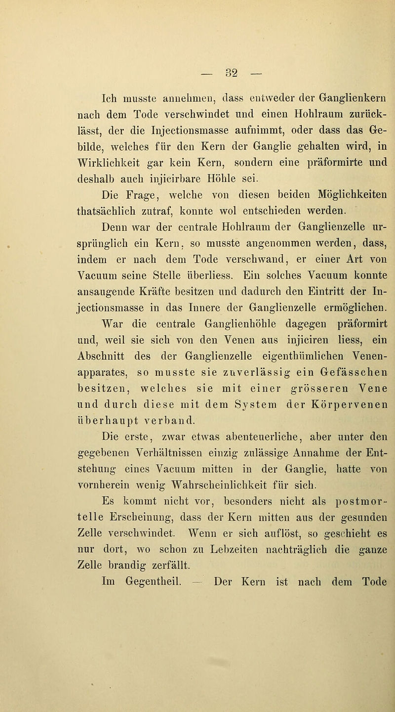 Ich musste aanehmeu, dass entweder der Ganglienkern nach dem Tode verschwindet und einen Hohlraum zurück- lässt, der die Injectionsmasse aufnimmt, oder dass das Ge- bilde, welches für den Kern der Ganglie gehalten wird, in Wirklichkeit gar kein Kern, sondern eine präformirte und deshalb auch injicirbare Höhle sei. Die Frage, welche von diesen beiden Möglichkeiten thatsächlich zutraf, konnte wol entschieden werden. Denn war der centrale Hohlraum der Ganglienzelle ur- sprünglich ein Kern, so musste angenommen werden, dass, indem er nach dem Tode verschwand, er einer Art von Vacuum seine Stelle überliess. Ein solches Vacuum konnte ansaugende Kräfte besitzen und dadurch den Eintritt der In- jectionsmasse in das Innere der Ganglienzelle ermöglichen. War die centrale Ganglienhöhle dagegen präformirt und, weil sie sich von den Venen aus injiciren liess, ein Abschnitt des der Ganglienzelle eigenthümlichen Venen- apparates, so musste sie zuverlässig ein Gefässchen besitzen, welches sie mit einer grösseren Vene und durch diese mit dem System der Körpervenen überhaupt verband. Die erste, zwar etwas abenteuerliche, aber unter den gegebenen Verhältnissen einzig zulässige Annahme der Ent- stehung eines Vacuum mitten in der Ganglie, hatte von vornherein wenig Wahrscheinlichkeit für sich. Es kommt nicht vor, besonders nicht als postmor- telle Erscheinung, dass der Kern mitten aus der gesunden Zelle verschwindet. Wenn er sich auflöst, so geschieht es nur dort, wo schon zu Lebzeiten nachträglich die ganze Zelle brandig zerfällt. Im Gegentheil. — Der Kern ist nach dem Tode