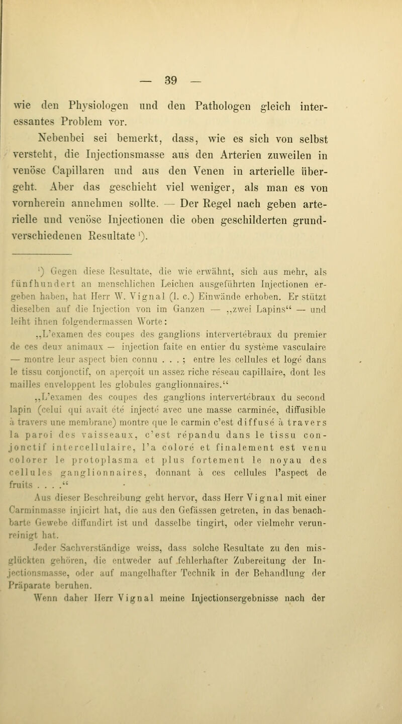 wie den Physiologen und den Pathologen gleich inter- essantes Problem vor. Nebenbei sei bemerkt, dass, wie es sich von selbst versteht, die Injectionsmasse aus den Arterien zuweilen in venöse Capillaren und aus den Venen in arterielle über- geht. Aber das geschieht viel weniger, als man es von vornherein annehmen sollte. — Der Regel nach geben arte- rielle und venöse Injectionen die oben geschilderten grund- verschiedenen Resultate '). •) Gegen diese Resultate, die wie erwähnt, sich aus mehr, als fünfhundert an menschlichen Leichen ausgeführten Injectionen er- geben haben, hat Herr W. Vignal (1. c.) Einwände erhoben. Er stützt dieselben auf die Injection von im Ganzen — ,,zwei Lapins — und leiht ihnen folgenderraassen Worte: „L'examen des coupes des ganglions intervertebraux du premier de ces deux animaux — injection faite en entier du Systeme vasculaire — montre leur aspect bien connu . . . ; entre les cellules et löge dans le tissu conjonctif, on aper^oit un assez riebe reseau capillaire, dont les mailies enveloppent les globules ganglionnaires. ..fj'examen des coupes des ganglions intervertebraux du second lapin (cclui t[ui avait ete injecte avec une masse carminee, diffuslble a travers une membrane) montre que le carmin c'est diffuse ä travers la paroi des vaisseaux, c'est repandu dans le tissu con- jonctif intercellulaire, l'a colore et finalement est venu colorer le protoplasma et plus fortement le noyau des cellules ganglionnaires, donnant ä ces cellules l'aspect de fruits . . . . Aus dieser Beschreibung geht hervor, dass Herr Vignal mit einer Carminmasse injicirt hat, die aus den Gefässen getreten, in das benach- barte Gewebe diffundirt ist und dasselbe tingirt, oder vielmehr verun- reinigt hat. Jeder Sachverständige weiss, dass solche Resultate zu den mis- glückten gehören, die entweder auf fehlerhafter Zubereitung der In- jectionsmasse, oder auf mangelhafter Technik in der Behandlung der Präparate beruhen. Wenn daher Herr Vignal meine Injectionsergebnisse nach der