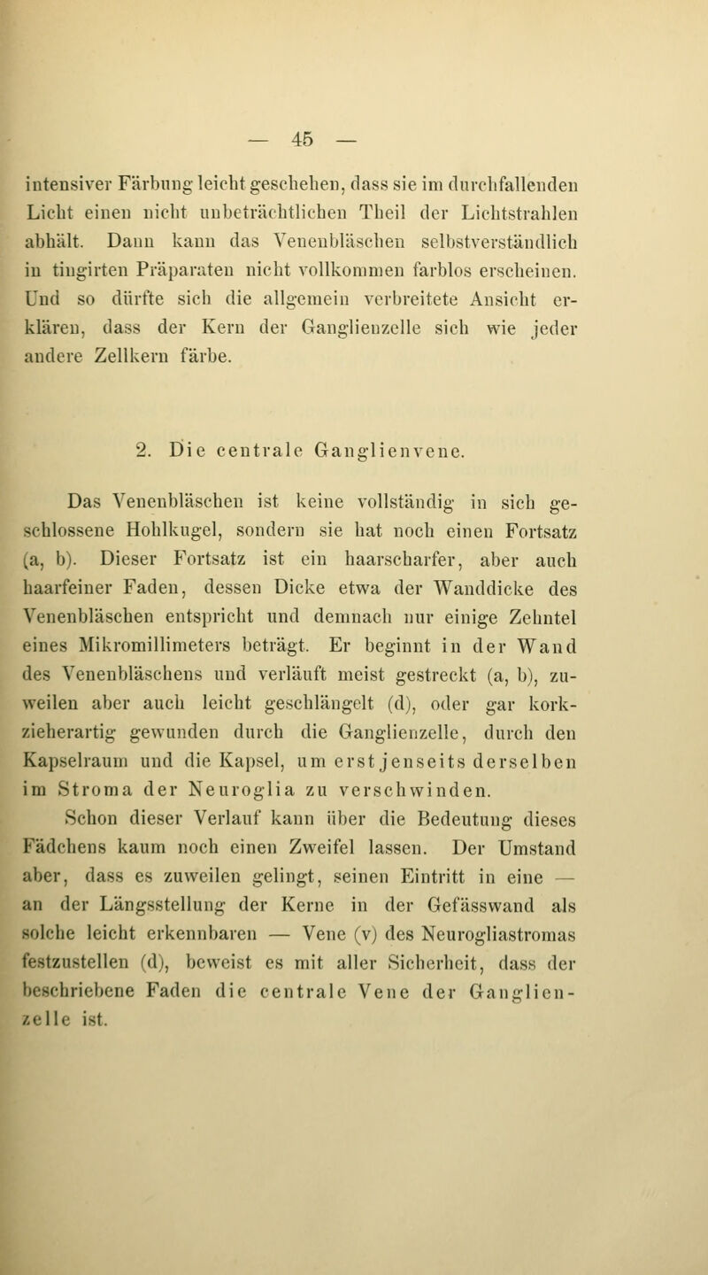 intensiver Färbung leicht geschehen, dass sie im durchfallenden Licht einen nicht unbeträchtlichen Theil der Lichtstrahlen abhält. Dann kann das Venenbläschen selbstverständlich in tingirten Präparaten nicht vollkommen farblos erscheinen. Und so dürfte sich die allgemein verbreitete Ansicht er- klären, dass der Kern der Ganglieuzelle sich wie jeder andere Zellkern färbe. 2. Die centrale Ganglienvenc. Das Veneubläschen ist keine vollständig in sich ge- schlossene Hohlkugel, sondern sie hat noch einen Fortsatz (a, b). Dieser Fortsatz ist ein haarscharfer, aber auch haarfeiner Faden, dessen Dicke etwa der Wanddicke des Venenbläschen entspricht und demnach nur einige Zehntel eines Mikromillimeters beträgt. Er beginnt in der Wand des Venenbläschens und verläuft meist gestreckt (a, b), zu- weilen aber auch leicht geschlängelt (d), oder gar kork- zieherartig gewunden durch die Ganglienzelle, durch den Kapselraum und die Kapsel, um erst jenseits derselben im Stroma der Neuroglia zu verschwinden. Schon dieser Verlauf kann über die Bedeutung dieses Fädchens kaum noch einen Zweifel lassen. Der Umstand aber, dass es zuweilen gelingt, seinen Eintritt in eine — an der Längsstellung der Kerne in der Gefässwand als solche leicht erkennbaren — Vene (v) des Neurogliastromas festzustellen (d), beweist es mit aller Sicherheit, dass der beschriebene Faden die centrale Vene der Ganglien- zelle ist.
