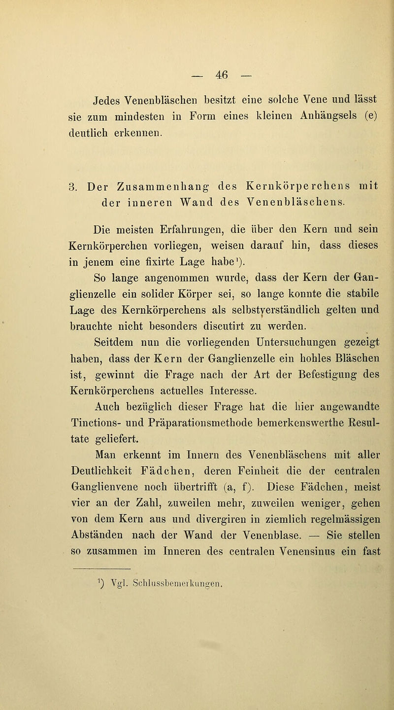 Jedes Venenbläschen besitzt eine solche Vene und lässt sie zum mindesten in Form eines kleinen Anhängsels (e) deutlich erkennen. 3. Der Zusammenhang des Kernkörpe rchens mit der inneren Wand des Venenbläschens. Die meisten Erfahrungen, die über den Kern und sein Kernkörperchen vorliegen, weisen darauf hin, dass dieses in jenem eine fixirte Lage habe^). So lange angenommen wurde, dass der Kern der Gan- glienzelle ein solider Körper sei, so lange konnte die stabile Lage des Kernkörperchens als selbstverständlich gelten und brauchte nicht besonders discutirt zu werden. Seitdem nun die vorliegenden Untersuchungen gezeigt haben, dass der Kern der Ganglienzelle ein hohles Bläschen ist, gewinnt die Frage nach der Art der Befestigung des Kernkörperchens actuelles Interesse. Auch bezüglich dieser Frage hat die hier angewandte Tinctions- und Präparationsmethode bemerkenswerthe Resul- tate geliefert. Man erkennt im Innern des Venenbläschens mit aller Deutlichkeit Fädchen, deren Feinheit die der centralen Ganglienvene noch übertrifft (a, f). Diese Fädchen, meist vier an der Zahl, zuweilen mehr, zuweilen weniger, gehen von dem Kern aus und divergiren in ziemlich regelmässigen Abständen nach der Wand der Venenblase. — Sie stellen so zusammen im Inneren des centralen Venensinus ein fast ^) Vgl. SchlussLemeikunoen.