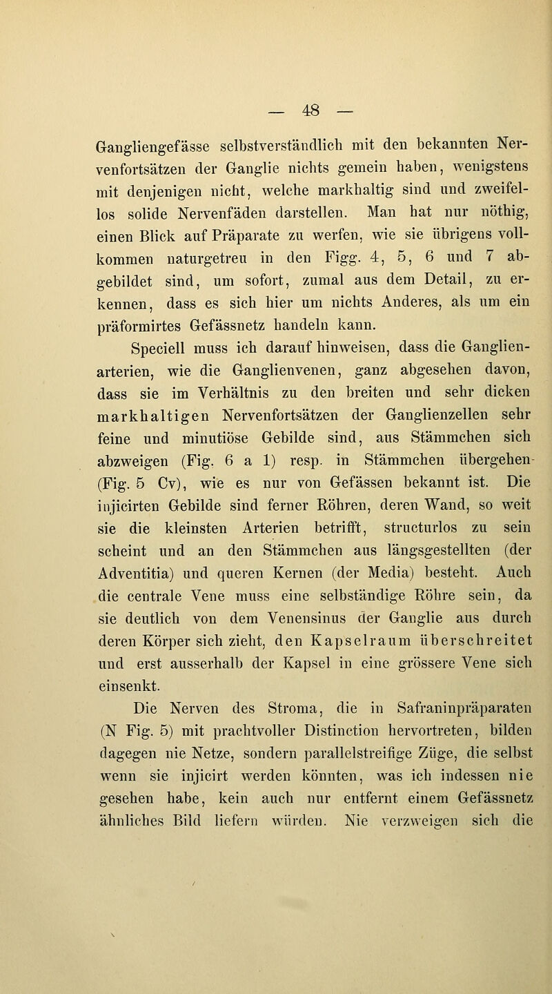 Gangliengefässe selbstverständlich mit den bekannten Ner- venfortsätzen der Ganglie nichts gemein haben, wenigstens mit denjenigen nicht, welche markhaltig sind und zweifel- los solide Nervenfäden darstellen. Man hat nur nöthig, einen Blick auf Präparate zu werfen, wie sie übrigens voll- kommen naturgetreu in den Figg. 4, 5, 6 und 7 ab- gebildet sind, um sofort, zumal aus dem Detail, zu er- kennen, dass es sich hier um nichts Anderes, als um ein präformirtes Gefässnetz handeln kann. Speciell muss ich darauf hinweisen, dass die Ganglien- arterien, wie die Ganglienvenen, ganz abgesehen davon, dass sie im Verhältnis zu den breiten und sehr dicken markhaltigen Nervenfortsätzen der Ganglienzellen sehr feine und minutiöse Gebilde sind, aus Stämmchen sich abzweigen (Fig. 6 a 1) resp. in Stämmchen übergehen- (Fig. 5 Cv), wie es nur von Gefässen bekannt ist. Die injicirten Gebilde sind ferner Röhren, deren Wand, so weit sie die kleinsten Arterien betrifft, structurlos zu sein scheint und an den Stämmchen aus längsgestellten (der Adventitia) und queren Kernen (der Media) besteht. Auch die centrale Vene muss eine selbständige Röhre sein, da sie deutlich von dem Venensinus der Ganglie aus durch deren Körper sich zieht, den Kapselraum überschreitet und erst ausserhalb der Kapsel in eine grössere Vene sich einsenkt. Die Nerven des Stroma, die in Safraninpräparaten (N Fig. 5) mit prachtvoller Distinction hervortreten, bilden dagegen nie Netze, sondern parallelstreifige Züge, die selbst wenn sie injicirt werden könnten, was ich indessen nie gesehen habe, kein auch nur entfernt einem Gefässnetz ähnliches Bild liefern würden. Nie verzweigen sich die