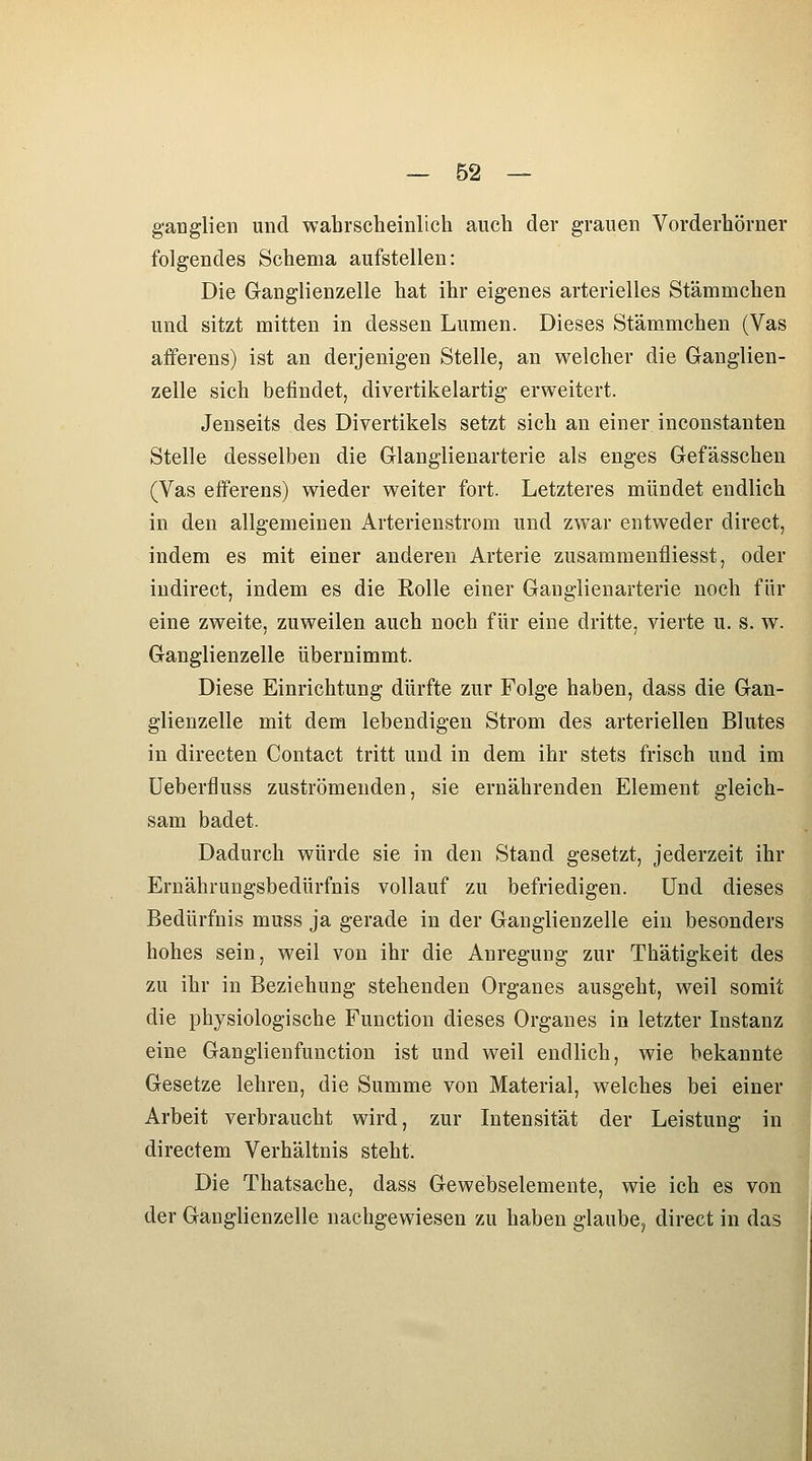 ganglien und wahrscheinlich auch der grauen Vorderhörner folgendes Schema aufstellen: Die Ganglienzelle hat ihr eigenes arterielles Stämmchen und sitzt mitten in dessen Lumen. Dieses Stämmchen (Vas afferens) ist an derjenigen Stelle, an welcher die Ganglien- zelle sich befindet, divertikelartig erweitert. Jenseits des Divertikels setzt sich an einer inconstauten Stelle desselben die Glanglienarterie als enges Gefässchen (Vas efferens) wieder weiter fort. Letzteres mündet endlich in den allgemeinen Arterienstrom und zwar entweder direct, indem es mit einer anderen Arterie zusammenfliesst, oder iudirect, indem es die Rolle einer Ganglienarterie noch für eine zweite, zuweilen auch noch für eine dritte, vierte u. s. w. Ganglienzelle übernimmt. Diese Einrichtung dürfte zur Folge haben, dass die Gan- glienzelle mit dem lebendigen Strom des arteriellen Blutes in directen Contact tritt und in dem ihr stets frisch und im üeberfluss zuströmenden, sie ernährenden Element gleich- sam badet. Dadurch würde sie in den Stand gesetzt, jederzeit ihr Ernährungsbedürfnis vollauf zu befriedigen. Und dieses Bedürfnis muss ja gerade in der Ganglienzelle ein besonders hohes sein, weil von ihr die Anregung zur Thätigkeit des zu ihr in Beziehung stehenden Organes ausgeht, weil somit die physiologische Function dieses Organes in letzter Instanz eine Ganglienfunction ist und weil endlich, wie bekannte Gesetze lehren, die Summe von Material, welches bei einer Arbeit verbraucht wird, zur Intensität der Leistung in directem Verhältnis steht. Die Thatsache, dass Gewebselemente, wie ich es von der Ganglienzelle nachgewiesen zu haben glaube, direct in das