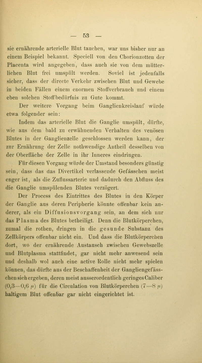 sie ernährende arterielle Blut tauchen, war uns bisher nur an einem Beispiel bekannt. Speciell von den Chorionzotten der Placenta wird angegeben, dass auch sie von dem mütter- lichen Blut frei umspült werden. Soviel ist jedenfalls sicher, dass der directe Verkehr zwischen Blut und Gewebe in beiden Fällen einem enormen Stoffverbrauch und einem eben solchen Stoffbedürfnis zu Gute kommt. Der weitere Vorgang beim Ganglienkreislauf würde etwa folgender sein: Indem das arterielle Blut die Ganglie umspült, dürfte, wie aus dem bald zu erwähnenden Verhalten des venösen Blutes in der Gauglienzelle geschlossen werden kann, der zur Ernährung der Zelle nothwendige Antheil desselben von der Oberfläche der Zelle in ihr Inneres eindringen. Für diesen Vorgang würde der Umstand besonders günstig sein, dass das das Divertikel verlassende Gefässchen meist enger ist, als die Zufiussarterie und dadurch den Abfluss des die Ganglie umspülenden Blutes verzögert. Der Process des Eintrittes des Blutes in den Körper der Ganglie aus deren Peripherie könnte oöenbar kein an- derer, als ein Diffusions Vorgang sein, an dem sich nur das Plasma des Blutes betheiligt. Denn die Blutkörperchen, zumal die rothen, dringen in die gesunde Substanz des Zellkörpers offenbar nicht ein. Und dass die Blutkörperchen dort, wo der ernährende Austausch zwischen Gewebszelle und Blutplasma stattfindet, gar nicht mehr anwesend sein und deshalb wol auch eine active Rolle nicht mehr spielen können, das dürfte aus der Beschaffenheit der Gangliengefäss- chen sich ergeben, deren meist ausserordentlich geringes Caliber (0,3—0,6 ,) für die Circulation von Blutkörperchen (7—8 ,w) haltigem Blut offenbar gar nicht eingerichtet ist.