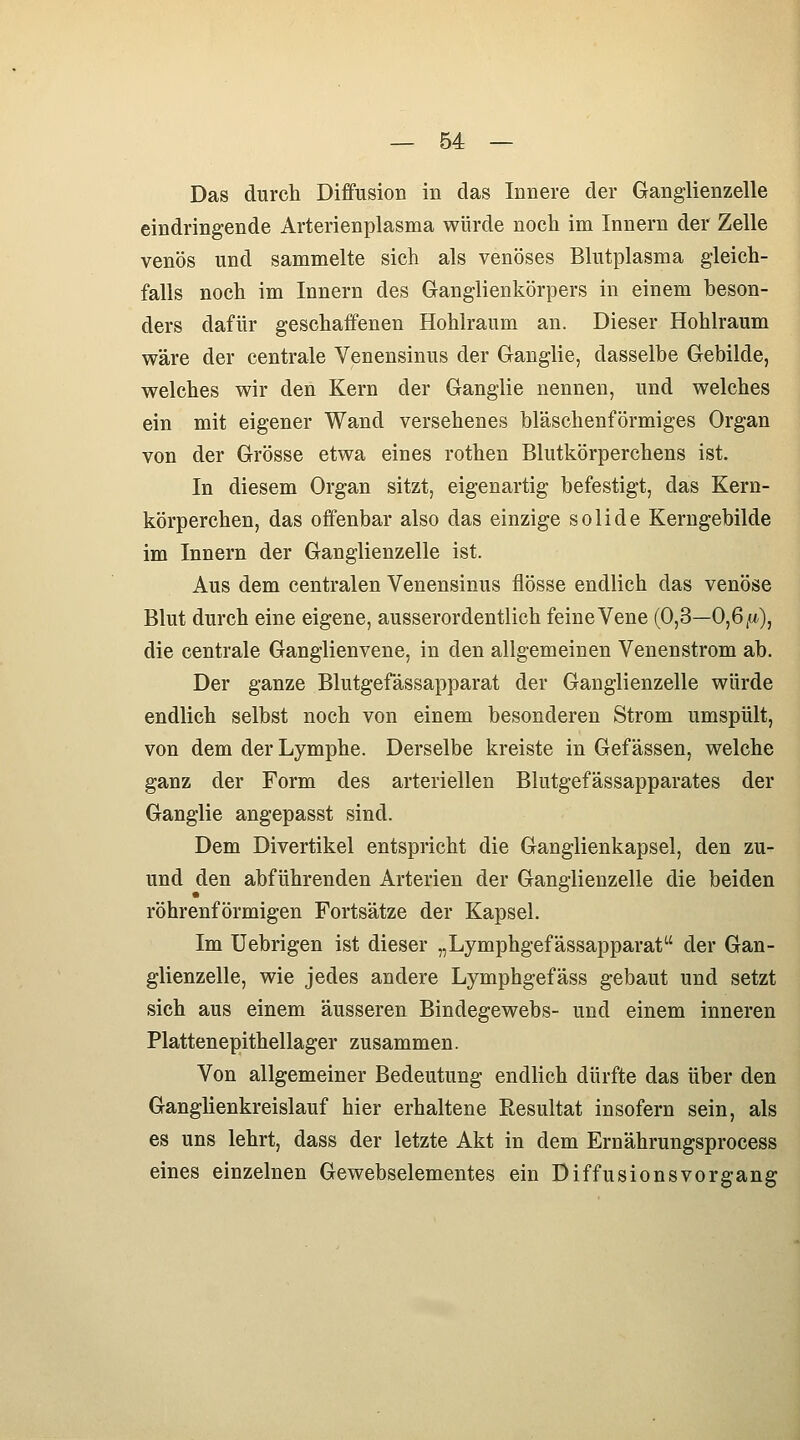 Das durch Diffusion in das Innere der Ganglienzelle eindringende Arterienplasma würde noch im Innern der Zelle venös und sammelte sich als venöses Blutplasma gleich- falls noch im Innern des Ganglienkörpers in einem beson- ders dafür geschaffenen Hohlraum an. Dieser Hohlraum wäre der centrale Venensinus der Ganglie, dasselbe Gebilde, welches wir den Kern der Ganglie nennen, und welches ein mit eigener Wand versehenes bläschenförmiges Organ von der Grösse etwa eines rothen Blutkörperchens ist. In diesem Organ sitzt, eigenartig befestigt, das Kern- körperchen, das offenbar also das einzige solide Kerngebilde im Innern der Ganglienzelle ist. Aus dem centralen Venensinus flösse endlich das venöse Blut durch eine eigene, ausserordentlich feine Vene (Oß—Oßfi), die centrale Ganglienvene, in den allgemeinen Venenstrom ab. Der ganze Blutgefässapparat der Ganglienzelle würde endlich selbst noch von einem besonderen Strom umspült, von dem der Lymphe. Derselbe kreiste in Gef ässen, welche ganz der Form des arteriellen Blutgefässapparates der Ganglie angepasst sind. Dem Divertikel entspricht die Ganglienkapsel, den zu- und den abführenden Arterien der Ganglienzelle die beiden röhrenförmigen Fortsätze der Kapsel. Im Uebrigen ist dieser „Lymphgefässapparat der Gan- glienzelle, wie jedes andere Lymphgefäss gebaut und setzt sich aus einem äusseren Bindegewebs- und einem inneren Plattenepithellager zusammen. Von allgemeiner Bedeutung endlich dürfte das über den Ganglienkreislauf hier erhaltene Resultat insofern sein, als es uns lehrt, dass der letzte Akt in dem Ernährungsprocess eines einzelnen Gewebselementes ein Diffusionsvorgang