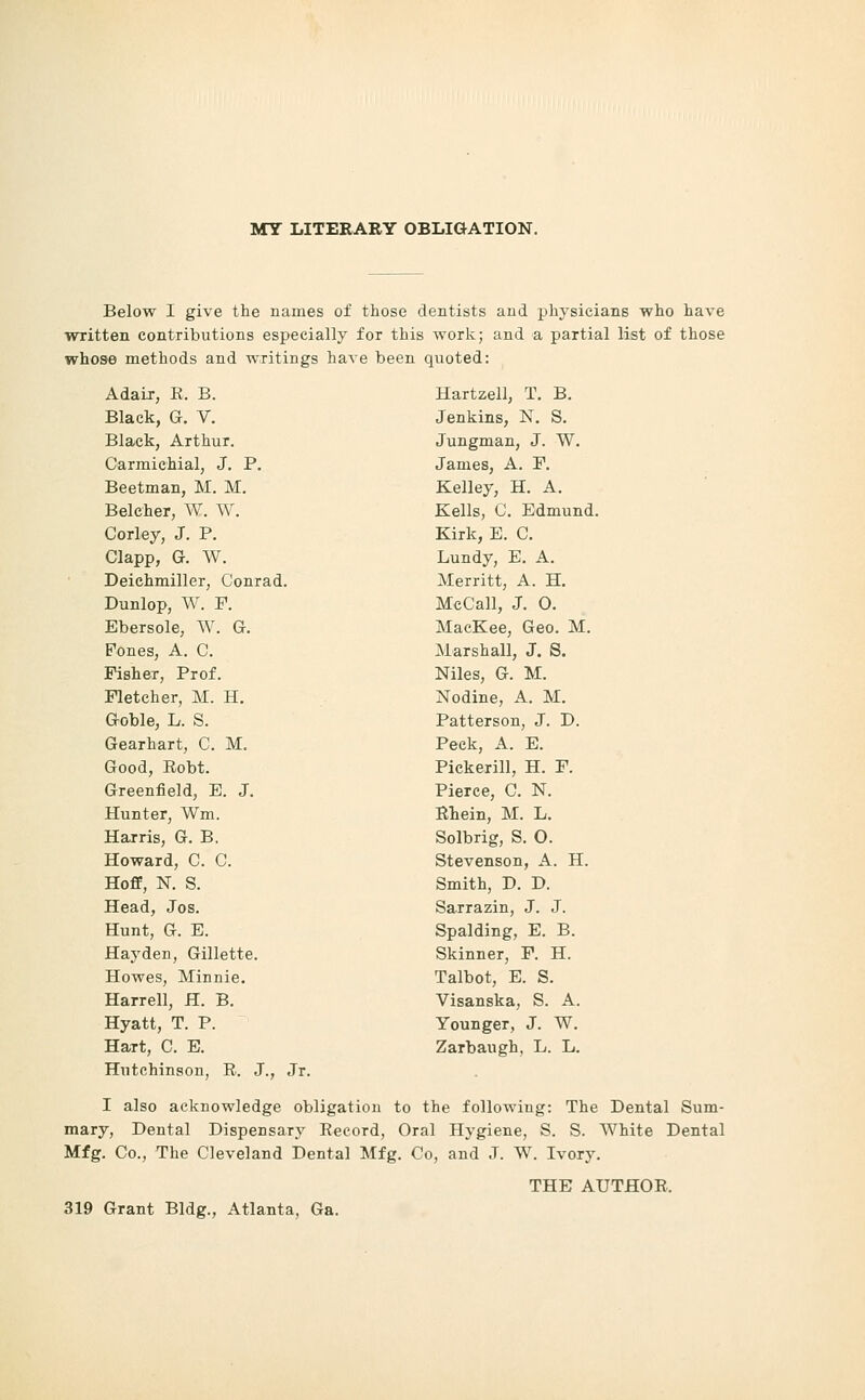 MT LITERARY OBLIGATION. Below I give the names of those dentists and physicians who have written contributions especially for this work; and a partial list of those whose methods and writings haA^e been quoted: Adair, E. B. Black, G. V. Black, Arthur. Carmichial, J. P. Beetman, M. M. Belcher, W. W. Corley, J. P. Clapp, G. W. Deichmiller, Conrad. Dunlop, W. F. Ebersole, W. G. Fones, A. C. Fisher, Prof. Fletcher, M. H. Goble, L. S. Gearhart, C. M. Good, Eobt. Greenfield, E. J. Hunter, Wm. Harris, G. B, Howard, C. C. Hoff, N. S. Head, Jos. Hunt, G. E. Hay den, Gillette. Howes, Minnie. Harrell, H. B. Hyatt, T. P. Hart, C. E. Hutchinson, R. J., Jr. Hartzell, T. B. Jenkins, N. S. Jungman, J. W. James, A. P. Kelley, H. A. Kells, C. Edmund. Kirk, E. C. Lundy, E. A. Merritt, A. H. MeCall, J. O. MacKee, Geo. M. Marshall, J. S. Niles, G. M. Nodine, A. M. Patterson, J. D. Peek, A. E. Pickerill, H. F. Pierce, C. N. ELein, M. L, Solbrig, S. O. Stevenson, A. H. Smith, D. D. Sarrazin, J. J. Spalding, E. B. Skinner, F. H. Talbot, E. S. Visanska, S. A. Younger, J. W. Zarbaugh, L. L. I also acknowledge obligation to the following: The Dental Sum- mary, Dental Dispensary Record, Oral Hygiene, S. S. White Dental Mfg. Co., The Cleveland Dental Mfg. Co, and J. W. Ivory. THE AUTHOR. 319 Grant Bldg., Atlanta, Ga.