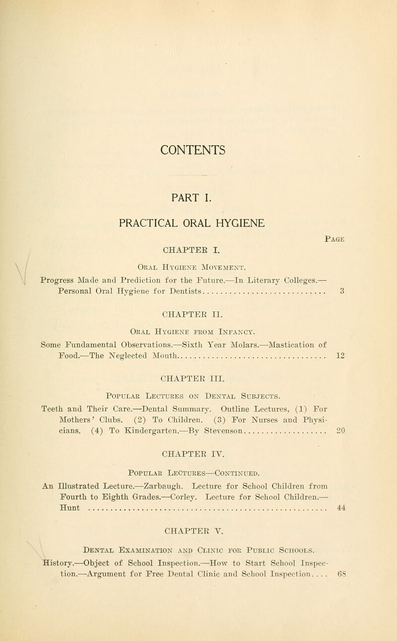 CONTENTS PART I. PRACTICAL ORAL HYGIENE Page CHAPTEE I. / Oral Hygiene Movement. \ Progress Made and Prediction for the Future.—In Literary Colleges.— Personal Oral Hygiene for Dentists. CHAPTEE II. Oral Hygiene from Infancy. Some Fundamental Observations.—Sixth Year Molars.—Mastication of Food.—The Neglected Mouth 12 CHAPTER III. Popular Lectures on Dental Subjects. Teeth and Their Care.—Dental Summary. Outline Lectures, (1) For Mothers' Clubs. (2) To Children. (3) For Nurses and Physi- cians. (4) To Kindergarten.—By Stevenson 20 CHAPTEE IV. Popular Lectures—Continued. An Illustrated Lecture.—Zarbaugh. Lecture for School Children from Fourth to Eighth Grades.—Corley. Lecture for School Children.— Hunt 44 CHAPTEE V. Dental Examination and Clinic for Public Schools. History.—Object of School Inspection.—How to Start School Inspec- tion.—Argument for Free Dental Clinic and School Inspection. ... 6S