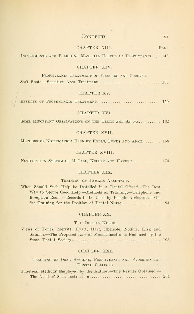 CHAPTEE XIII. Page Instruments and Polishing Material Useful in Prophylaxis .... 149 CHAPTEE XIV. Prophylaxis Treatment of Fissures and Groo\t:s. Soft Spots.—Sensitive Area Treatment 155 CHAPTEE XV. Kesults of Prophylaxis Treatment 159 CHAPTEE XVI. Some Important Observations on the Teeth and Saliva 162 CHAPTEE XVII. Methods of Notification Used by Kjells, Fones and Adair 16S CHAPTEE XVIII. Notification System of lMcCall, Kelley and Hayden 174 CHAPTEE XIX. Training of Female Assistant. When Should Such Help be Installed in a Dental Office?—The Best Way to Secure Good Help.—Methods of Training.—Telephone and Eeception Eoom.—Eecords to be Used by Female Assistants.—Of- fice Training for the Position of Dental Nurse 184 CHAPTEE XX. The Dental Nurse. Vie'n'S of Fones, Merritt, Hyatt, Hart, Ebersole, Nodine, Kirk and Skinner.—The Proposed Law of Massachusetts as Endorsed by the State Dental Society 193 CHAPTEE XXI. Teaching of Oral Hygiene, Prophylaxis and Pyorrhea in Dental Colleges. Practical Methods' Employed by the Author.—The Eesults Obtained.— The Need of Such Instruction 204