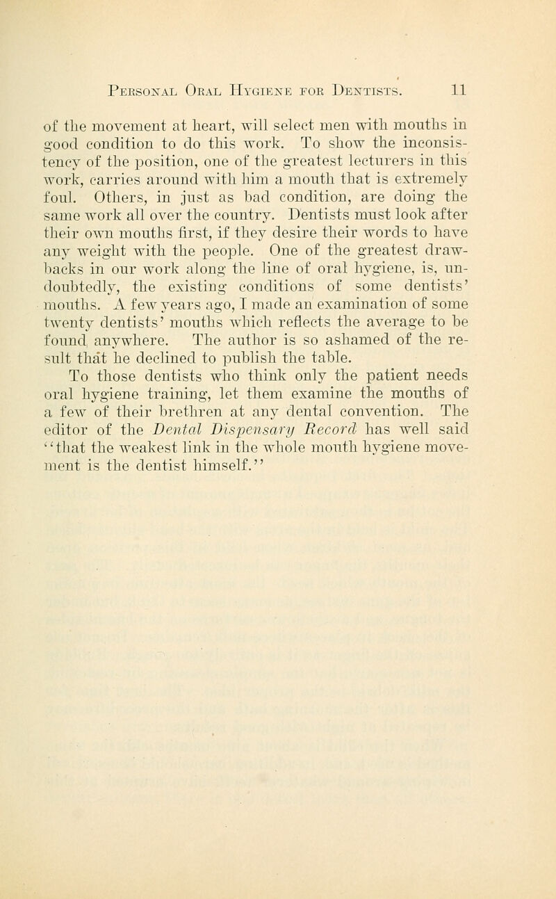 of the movement at heart, will select men with mouths in good condition to do this work. To show the inconsis- tency of the position, one of the greatest lecturers in this work, carries around with him a mouth that is extremely foul. Others, in just as bad condition, are doing the same work all over the country. Dentists must look after their own mouths first, if they desire their words to have any weight with the people. One of the greatest draw- backs in our work along the line of oral hygiene, is, un- doubtedly, the existing conditions of some dentists' mouths. A few years ago, I made an examination of some twenty dentists' mouths which reflects the average to be found, anywhere. The author is so ashamed of the re- sult that he declined to publish the table. To those dentists who think only the patient needs oral hygiene training, let them examine the mouths of a few of their brethren at any dental convention. The editor of the Dental Dispensary Record has well said ''that the weakest link in the whole mouth hygiene move- ment is the dentist himself.