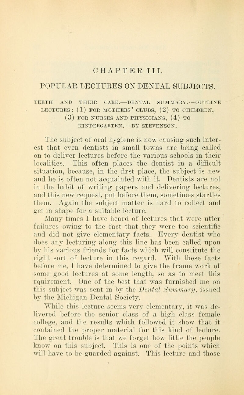 CHAPTEE III. POPULAE LECTUEES ON DENTAL SUBJECTS. TEETH AND THEIE CAEE. DENTAL SUMMAEY. — OUTLINE LECTUEES: (1) POK MOTHEES' CLUBS, (2) TO CHILDEEN, (3) FOE NUESES AND PHYSICIANS, (4) TO KINDEEGAETEN. BY STEVENSON. Tlie subject of oral hygiene is now causing such inter- est that even dentists in small towns are being called on to deliver lectures before the various schools in their localities. This often places the dentist in a difficult situation, because, in the first place, the subject is new and he is often not acquainted with it. Dentists are not in the habit of writing papers and delivering lectures, and this new request, pu.t before them, sometimes startles them. Again the subject matter is hard to collect and get in shape for a suitable lecture. Many times I have heard of lectures that were utter failures owing to the fact that ,they were too scientific and did not give elementary facts. Every dentist who does any lecturing along this line has been called upon by his various friends for facts which will constitute the right sort of lecture in this regard. With these facts before me, I have determined to give the frame work of some good lectures at some length, so as to meet this rquirement. One of the best that was furnished me on this subject was sent in by the Dental Summary, issued by the Michigan Dental Society. While this lecture seems very elementary, it was de- livered l)efore the senior class of a high class female college, and the results which followed it show that it contained the proper material for this kind of lecture. The great trouble is that we forget how little the people know on this subject. This is one of the points which will have to be guarded against. This lecture and those