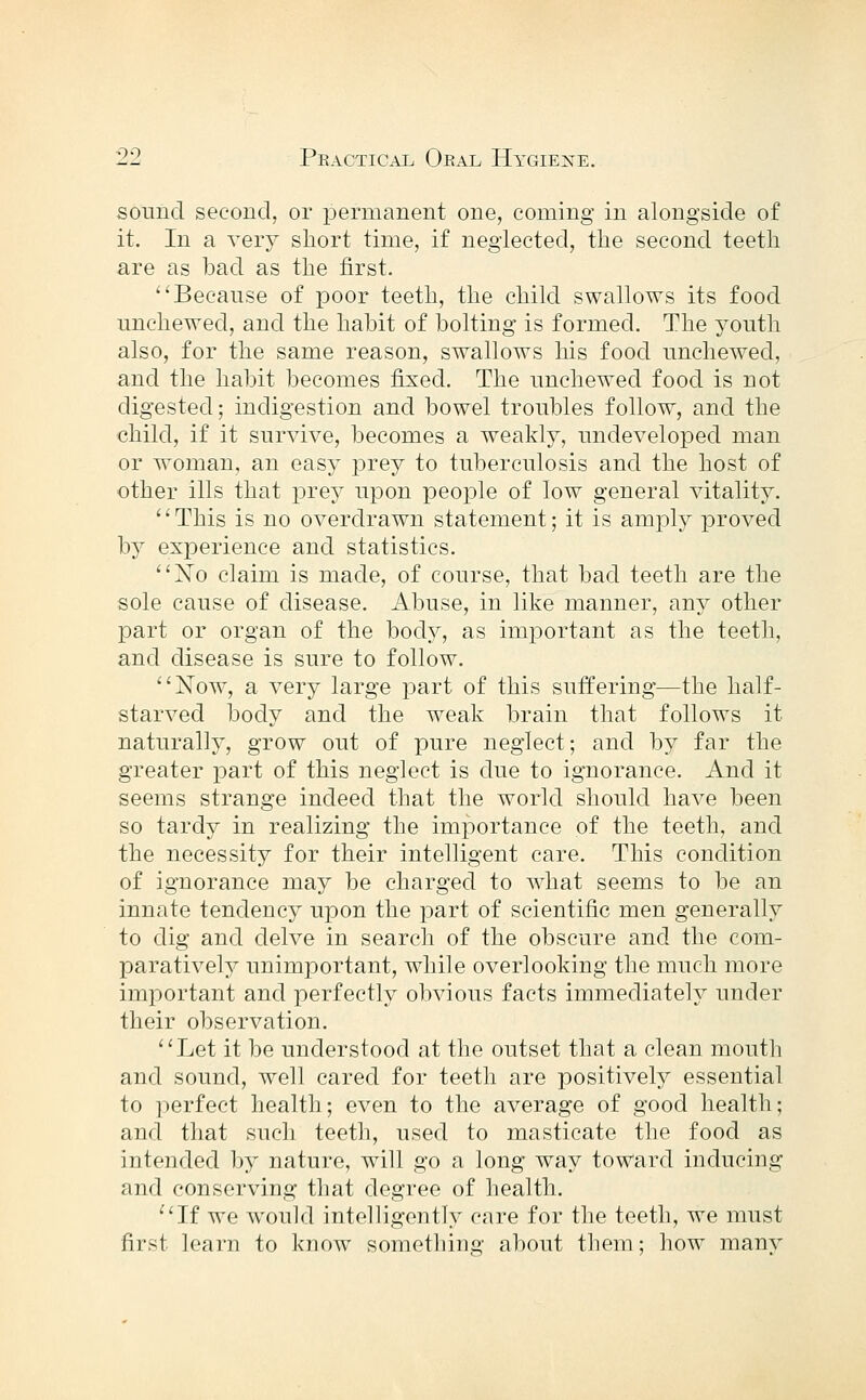 sound second, or permanent one, coming in alongside of it. In a very short time, if neglected, tlie second teeth are as bad as the first. Because of poor teeth, the child swallows its food unchewed, and the habit of bolting is formed. The youth also, for the same reason, swallows his food unchewed, and the habit becomes fixed. The unchewed food is not digested; indigestion and bowel troubles follow, and the child, if it survive, becomes a weakly, undeveloped man or woman, an easy prey to tuberculosis and the host of other ills that prey upon people of low general vitality. This is no overdrawn statement; it is amply proved by experience and statistics. Xo claim is made, of course, that bad teeth are the sole cause of disease. Abuse, in like manner, any other part or organ of the boch^, as important as the teeth, and disease is sure to follow. Now, a very large part of this suffering—the half- starved body and the weak brain that follows it naturally, grow out of pure neglect; and by far the greater part of this neglect is due to ignorance. And it seems strange indeed that the world should have been so tardy in realizing the importance of the teeth, and the necessity for their intelligent care. This condition of ignorance may be charged to what seems to be an innate tendency upon the part of scientific men generally to dig and delve in search of the obscure and the com- paratively unimportant, while overlooking the much more important and perfectly obvious facts immediately under their observation. Let it be understood at the outset that a clean mouth and sound, well cared for teeth are positively essential to perfect health; even to the average of good health; and that such teeth, used to masticate the food as intended by nature, will go a long way toward inducing and conserving that degree of health. If we would intelligently care for the teeth, we must first learn to know something about them; how many