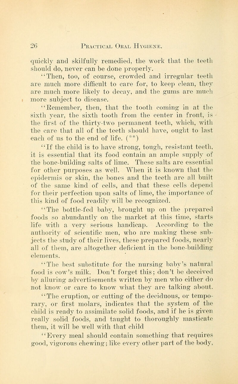 quickly and sldlfully remedied, the worlv tliat the teeth should do, never can be done properly. Then, too, of course, crowded and irregular teeth are much more difficult to care for, to keep clean, they are much more likely to decay, and the gums are mucli more subject to disease. Remember, then, that the tooth coming in at the sixth year, the sixth tooth from the center in front, is the first of the thirty-two permanent teeth, which, with the care that all of the teeth should have, ought to last each of us to the end of life. (**) If the child is to have strong, tough, resistant teeth, it is essential that its food contain an ample supply of the bone-building salts of lime. These salts are essential for other purposes as well. When it is known that the epidermis or skin, the bones and the teeth are all built of the same kind of cells, and that these cells depend for their perfection upon salts of lime, the importance of this kind of food readily will be recognized. The bottle-fed baby, brought up on the prepared foods so abundantly on the market at this time, starts life with a ver}'' serious handicap. According to the authority of scientific men, who are making these sub- jects the study of their lives, these prepared foods, nearly all of them, are altogether deficient in the bone-building elements. Tlie best substitute for the nursing baby's natural food is cow's milk. Don't forget this; don't be deceived by alluring advertisements written by men who either do not know or care to know what they are talking about. The eruption, or cutting of the deciduous, or tempo- rary, or first molars, indicates that the system of the child is ready to assimilate solid foods, and if he is given really solid foods, and taught to thoroughly masticate them, it will be well with that child Every meal should contain something that requires good, vigorous chewing; like every other part of the body,