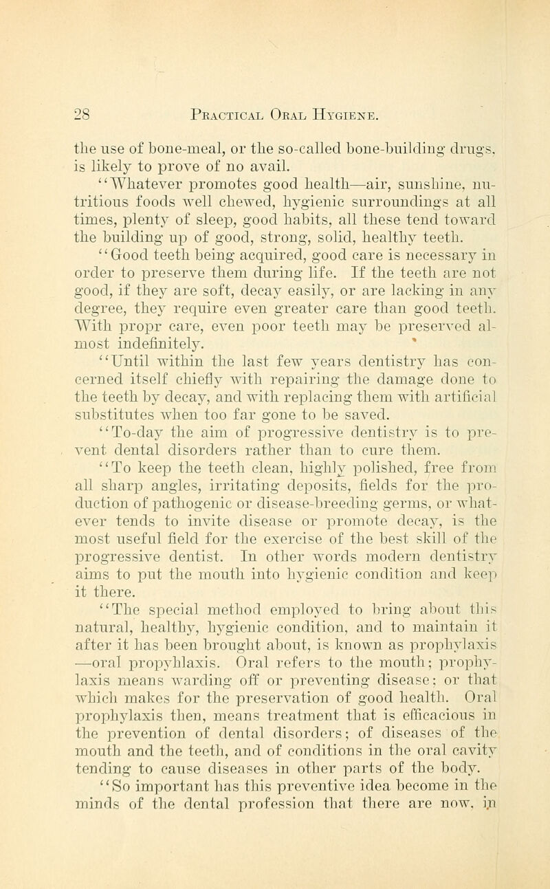 the use of bone-meal, or the so-called bone-building drugs, is likely to prove of no avail. Whatever promotes good health—air, sunshine, nu- tritious foods well chewed, hygienic surroundings at all times, plenty of sleep, good habits, all these tend toward the building up of good, strong, solid, healthy teeth. Good teeth being acquired, good care is necessary in order to preserve them during life. If the teeth are not good, if they are soft, decay easily, or are lacking in any degree, they require even greater care than good teeth. With propr care, even poor teeth may be preserved al- most indefinitely. * Until within the last few years dentistry has con- cerned itself chiefly with repairing the damage done to the teeth by decay, and with replacing them with artificial substitutes when too far gone to be saved. To-day the aim of progressive dentistry is to pre- vent dental disorders rather than to cure them. To keep the teeth clean, highly polished, free from all sharp angles, irritating deposits, fields for the pro- duction of pathogenic or disease-breeding germs, or what- ever tends to invite disease or promote decay, is the most useful field for the exercise of the best skill of the progressive dentist. In other words modern dentistry aims to put the mouth into h3''gienic condition and keep it there. The special method employed to bring about this natural, healthy, hygienic condition, and to maintain it after it has been brought about, is known as prophylaxis —oral propyhlaxis. Oral refers to the mouth; prophy- laxis means warding off or preventing disease; or that which makes for the preservation of good health. Oral prophylaxis then, means treatment that is efficacious in the prevention of dental disorders; of diseases of the mouth and the teeth, and of conditions in the oral cavity tending to cause diseases in other parts of the body. So important has this preventive idea become in the minds of the dental profession that there are now. i,n