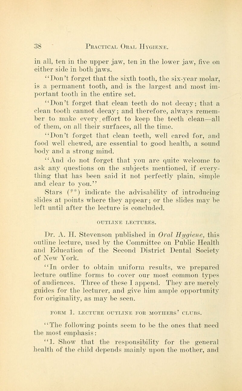 in all, ten in the upper jaw, ten in the lower jaw, five on either side in both jaws. Don't forget that the sixth tooth, the six-year molar, is a permanent tooth, and is the largest and most im- portant tooth in the entire set. Don't forget that clean teeth do not decay; that a clean tooth cannot decay; and therefore, always remem- her to make ever^^ effort to keep the teeth clean—all of them, on all their surfaces, all the time. Don't forget that clean teeth, well cared for, and food well chewed, are essential to good health, a sound hocl}^ and a strong mind. And do not forget that you are quite welcome to ask any questions on the subjects mentioned, if every- thing that has been said it not perfectly plain, simple and clear to you. Stars (**) indicate the advisability of introducing slides at points where they appear; or the slides may be left until after the lecture is concluded. outlijste lectures. Dr. A. H. Stevenson published in Oral Hygiene, this outline lecture, used by the Committee on Public Health and Education of the Second District Dental Society of New York. In order to obtain uniform results, we prepared lecture outline forms to cover our most common tyjDes of audiences. Three of these I append. They are merely guides for the lecturer, and give him ample opportunity for originality, as may be seen. FORM 1. LECTURE OUTLINE FOR MOTHERS' CLUBS. The following points seem to be the ones that need the most emphasis: 1. Show that the responsibility for the general healtli of tlio child depends mainly upon the mother, and