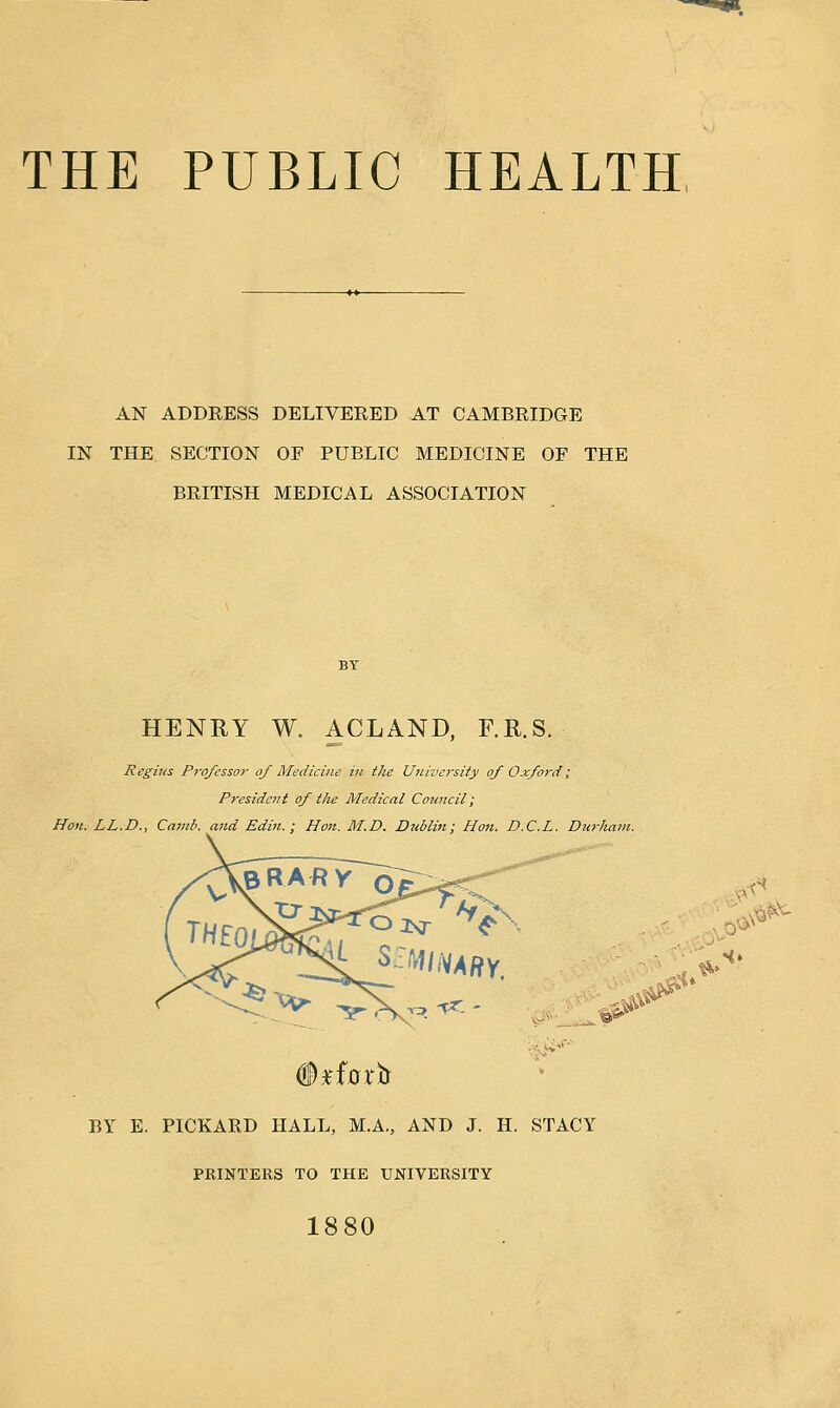 AN ADDRESS DELIVERED AT CAMBRIDGE IN THE SECTION OF PUBLIC MEDICINE OF THE BRITISH MEDICAL ASSOCIATION HENRY W. ACLAND, F.R.S. Regius Professor of Medicine in the University of Oxford; President of the Medical Council; Hon. LL.D., Camb. and Edin. ; Hon. M.D. Dublin; Hon. D.C.L. Durliam. ■&$' ■&? it* BY E. PICKARD HALL, MA., AND J. H. STACY PRINTERS TO THE UNIVERSITY 1880