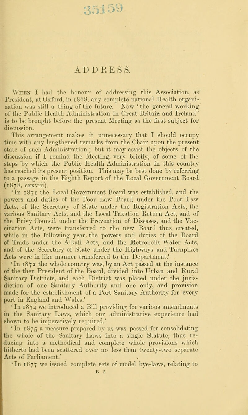 ADDRESS. When I had the honour of addressing this Association, as President, at Oxford, in 1868, airy complete national Health organi- zation was still a thing of the future. Now ' the general working of the Puhlic Health Administration in Great Britain and Ireland' is to be brought before the present Meeting as the first subject for discussion. This arrangement makes it unnecessary that I should occupy time with any lengthened remarks from the Chair upon the present state of such Administration ; but it may assist the objects of the discussion if I remind the Meeting, very briefly, of some of the steps by which the Public Health Administration in this country has reached its present position. This may be best done by referring to a passage in the Eighth Report of the Local Government Board (1878, cxxviii). 'In 1871 the Local Government Board was established, and the powers and duties of the Poor Law Board under the Poor Law Acts, of the Secretary of State under the Registration Acts, the various Sanitary Acts, and the Local Taxation Return Act, and of the Privy Council under the Prevention of Diseases, and the Vac- cination Acts, were transferred to the new Board thus created, while in the following year, the powers and duties of the Board of Trade under the Alkali Acts, and the Metropolis Water Acts, and of the Secretary of State under the Highways and Turnpikes Acts were in like manner transferred to the Department.' 'In 1872 the whole country was, by an Act passed at the instance of the then President of the Board, divided into Urban and Rural Sanitary Districts, and each District was placed under the juris- diction of one Sanitary Authority and one only, and provision made for the establishment of a Port Sanitary Authority for every port in England and Wales.' 'In 1874 we introduced a Bill providing for various amendments in the Sanitary Laws, which our administrative experience had shown to be imperatively required.' 'In 1875 a measure prepared by us was passed for consolidating the whole of the Sanitary Laws into a single Statute, thus re- ducing into a methodical and complete whole provisions which hitherto had been scattered over no less than twenty-two separate Acts of Parliament.' 'In 1877 we issued complete sets of model bye-laws, relating to B 2