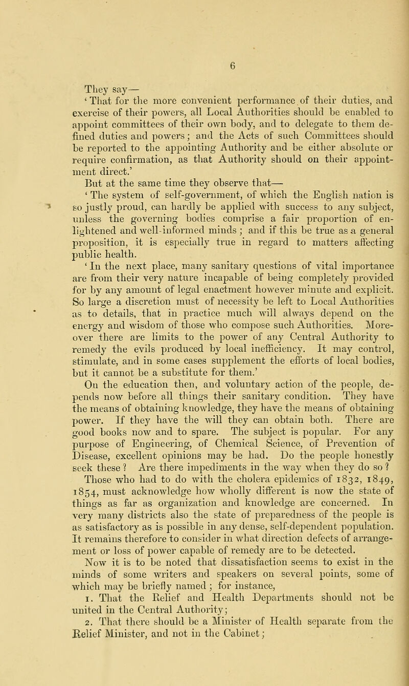 They say— 'That for the more convenient performance of their duties, and exercise of their powers, all Local Authorities should be enabled to appoint committees of their own body, and to delegate to them de- fined duties and powers; and the Acts of such Committees should be reported to the appointing Authority and be either absolute or require confirmation, as that Authority should on their appoint- ment direct.' But at the same time they observe that— ' The system of self-government, of which the English nation is so justly proud, can hardly be applied with success to any subject, unless the governing bodies comprise a fair proportion of en- lightened and well-informed minds ; and if this be true as a general proposition, it is especially true in regard to matters affecting public health. ' In the next place, many sanitary questions of vital importance are from their very nature incapable of being completely provided for by any amount of legal enactment however minute and explicit. So large a discretion must of necessity be left to Local Authorities as to details, that in practice much will always depend on the energy and wisdom of those who compose such Authorities. More- over there are limits to the power of any Central Authority to remedy the evils produced by local inefficiency. It may control, stimulate, and in some cases supplement the efforts of local bodies, but it cannot be a substitute for them.' On the education then, and voluntary action of the people, de- pends now before all things their sanitary condition. They have the means of obtaining knowledge, they have the means of obtaining power. If they have the will they can obtain both. There are good books now and to spare. The subject is popular. For any purpose of Engineering, of Chemical Science, of Prevention of Disease, excellent opinions may be had. Do the people honestly seek these 1 Are there impediments in the way when they do so 1 Those who had to do with the cholera epidemics of 1832, 1849, 1854, must acknowledge how wholly different is now the state of things as far as organization and knowledge are concerned. In very many districts also the state of preparedness of the people is as satisfactory as is possible in any dense, self-dependent population. It remains therefore to consider in what direction defects of arrange- ment or loss of power capable of remedy are to be detected. Now it is to be noted that dissatisfaction seems to exist in the minds of some writers and speakers on several points, some of which may be briefly named ; for instance, 1. That the Relief and Health Departments should not be united in the Central Authority; 2. That there should be a Minister of Health separate from the Relief Minister, and not in the Cabinet;