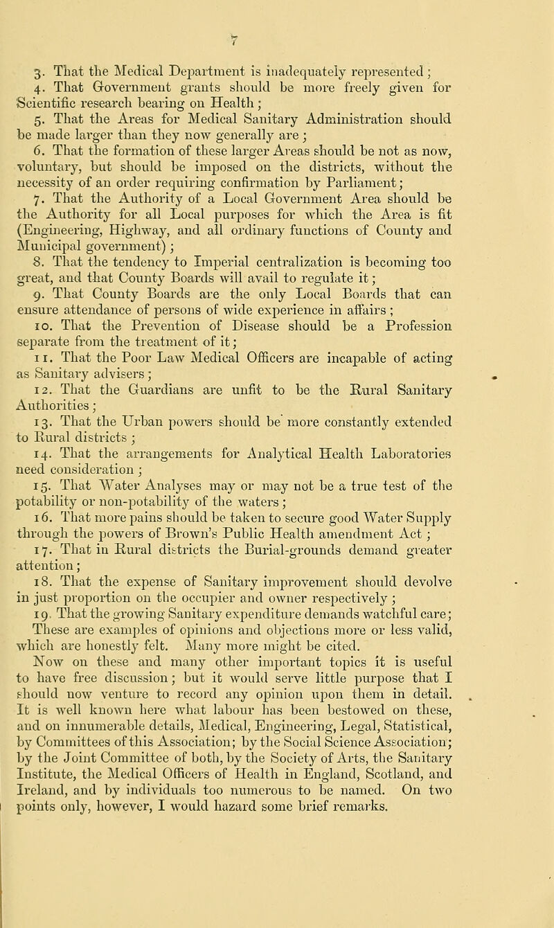 3. That the Medical Department is inadequately represented; 4. That Government grants should be more freely given for Scientific research hearing on Health ; 5. That the Areas for Medical Sanitary Administration should be made larger than they now generally are; 6. That the formation of these larger Areas should be not as now, voluntary, but should be imposed on the districts, without the necessity of an order requiring confirmation by Parliament; 7. That the Authority of a Local Government Area should be the Authority for all Local purposes for which the Area is fit (Engineering, Highway, and all ordinary functions of County and Municipal government) ; 8. That the tendency to Imperial centralization is becoming too great, and that County Boards will avail to regulate it; 9. That County Boards are the only Local Boards that can ensure attendance of persons of wide experience in affairs ; 10. That the Prevention of Disease should be a Profession separate from the treatment of it; 11. That the Poor Law Medical Officers are incapable of acting as Sanitary advisers; 12. That the Guardians are unfit to be the Rural Sanitary Authorities; 13. That the Urban powers should be more constantly extended to Rural districts ; 14. That the arrangements for Analytical Health Laboratories need consideration; 15. That Water Analyses may or may not be a true test of the potability or non-potability of the waters ; 16. That more pains should be taken to secure good Water Supply through the powers of Brown's Public Health amendment Act; 17. That in Rural districts the Burial-grounds demand greater attention; 18. That the expense of Sanitary improvement should devolve in just proportion on the occupier and owner respectively ; 19. That the growing Sanitary expenditure demands watchful care; These are examples of opinions and objections more or less valid, which are honestly felt. Many more might be cited. Now on these and many other important topics it is useful to have free discussion; but it would serve little purpose that I should now venture to record any opinion upon them in detail. It is well known here what labour has been bestowed on these, and on innumerable details, Medical, Engineering, Legal, Statistical, by Committees of this Association; by the Social Science Association; by the Joint Committee of both, by the Society of Arts, the Sanitary Institute, the Medical Officers of Health in England, Scotland, and Ireland, and by individuals too numerous to be named. On two points only, however, I would hazard some brief remarks.