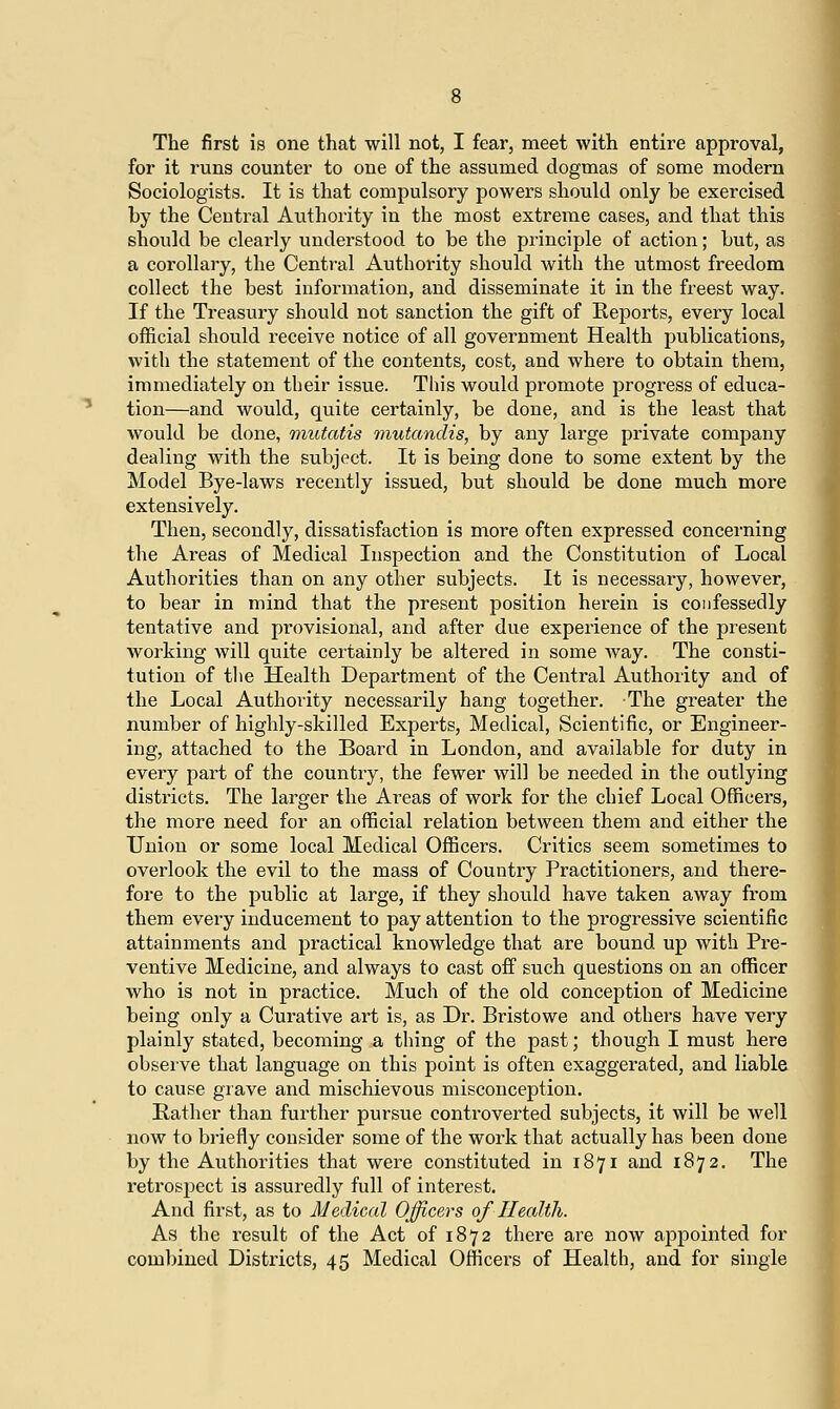 The first is one that will not, I fear, meet with entire approval, for it runs counter to one of the assumed dogmas of some modern Sociologists. It is that compulsory powers should only be exercised by the Central Authority in the most extreme cases, and that this should be clearly understood to be the principle of action; but, as a corollary, the Central Authority should with the utmost freedom collect the best information, and disseminate it in the freest way. If the Treasury should not sanction the gift of Reports, every local official should receive notice of all government Health publications, with the statement of the contents, cost, and where to obtain them, immediately on their issue. This would promote progress of educa- tion—and would, quite certainly, be done, and is the least that would be done, mutatis mutandis, by any large private company dealing with the subject. It is being done to some extent by the Model Bye-laws recently issued, but should be done much more extensively. Then, secondly, dissatisfaction is more often expressed concerning the Areas of Medical Inspection and the Constitution of Local Authorities than on any other subjects. It is necessary, however, to bear in mind that the present position herein is confessedly tentative and provisional, and after due experience of the present working will quite certainly be altered in some way. The consti- tution of the Health Department of the Central Authority and of the Local Authority necessarily hang together. The greater the number of highly-skilled Experts, Medical, Scientific, or Engineer- ing, attached to the Board in London, and available for duty in every part of the country, the fewer will be needed in the outlying districts. The larger the Areas of work for the chief Local Officers, the more need for an official relation between them and either the Union or some local Medical Officers. Critics seem sometimes to overlook the evil to the mass of Country Practitioners, and there- fore to the public at large, if they should have taken away from them every inducement to pay attention to the progressive scientific attainments and practical knowledge that are bound up with Pre- ventive Medicine, and always to cast off such questions on an officer who is not in practice. Much of the old conception of Medicine being only a Curative art is, as Dr. Bristowe and others have very plainly stated, becoming a thing of the past; though I must here observe that language on this point is often exaggerated, and liable to cause grave and mischievous misconception. Rather than further pursue controverted subjects, it will be well now to briefly consider some of the work that actually has been done by the Authorities that were constituted in 1871 and 1872. The retrospect is assuredly full of interest. And first, as to Medical Officers of Health. As the result of the Act of 1872 there are now appointed for combined Districts, 45 Medical Officers of Health, and for single