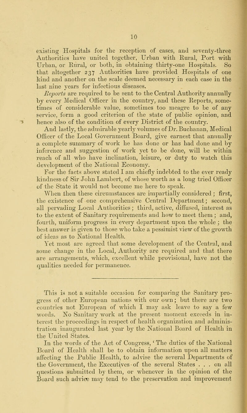 existing Hospitals for the reception of cases, and seventy-three Authorities have united together, Urban with Rural, Port with Urban, or Rural, or both, in obtaining thirty-one Hospitals. So that altogether 237 Authorities have provided HosjDitals of one kind and another on the scale deemed necessary in each case in the last nine years for infectious diseases. Reports are required to be sent to the Central Authority annually by every Medical Officer in the country, and these Reports, some- times of considerable value, sometimes too meagre to be of any service, form a good criterion of the state of public opinion, and hence also of the condition of every District of the country. And lastly, the admirable yearly volumes of Dr. Buchanan, Medical Officer of the Local Government Board, give earnest that annually a complete summary of work he has done or has had done and by inference and suggestion of work yet to be done, will be within reach of all who have inclination, leisure, or duty to watch this development of the National Economy. For the facts above stated I am chiefly indebted to the ever ready kindness of Sir John Lambert, of whose worth as a long tried Officer of the State it would not become me here to speak. When then these circumstances are impartially considered ; first, the existence of one comprehensive Central Department; second, all pervading Local Authorities ; third, active, diffused, interest as to the extent of Sanitary requirements and how to meet them ; and, fourth, uniform progress in every department upon the whole j the best answer is given to those who take a pessimist view of the growth of ideas as to National Health. Yet most are agreed that some development of the Central, and some change in the Local, Authority are required and that there are arrangements, which, excellent while provisional, have not the qualities needed for permanence. This is not a suitable occasion for comparing the Sanitary pro- gress of other European nations with our own; but there are two countries not European of which I may ask leave to say a few words. No Sanitary work at the present moment exceeds in in- terest the proceedings in respect of health organization and adminis- tration inaugurated last year by the National Board of Health in the United States. In the words of the Act of Congress,' The duties of the National Board of Health shall be to obtain information upon all matters affecting the Public Health, to advise the several Departments of the Government, the Executives • of the several States ... on all questions submitted by them, or whenever in the opinion of the Board such advice may tend to the preservation and improvement