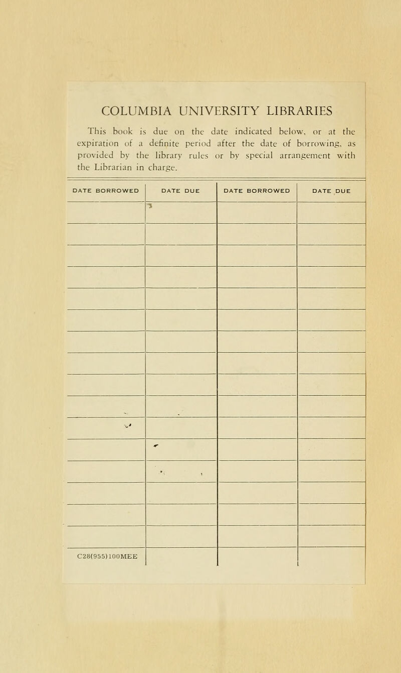 COLUMBIA UNIVERSITY LIBRARIES This book is due on the date indicated below, or at the expiration of a definite period after the date of borrowing, as provided by the library rules or by special arrangement with the Librarian in charge. DATE BORROWED DATE DUE DATE BORROWED DATE DUE 1 --' * '■; C28(955)100MEE