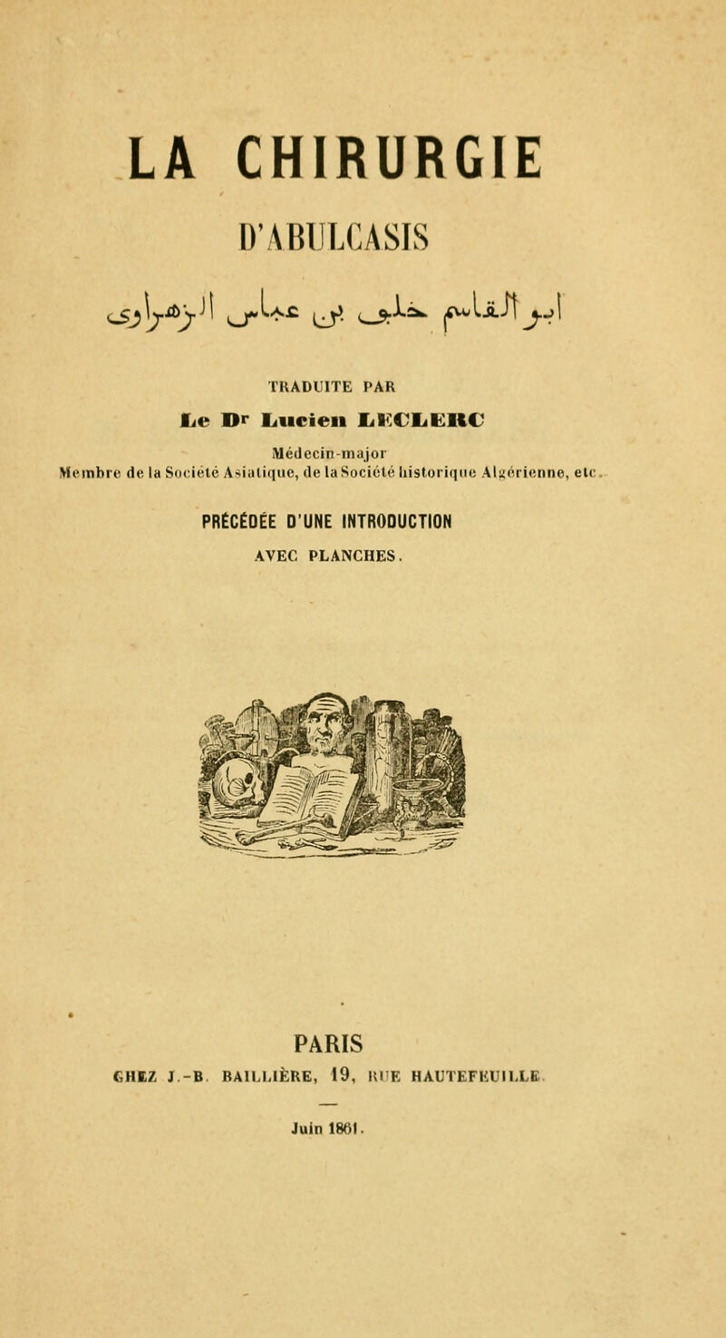 D'ABULCASIS TUADL'ITE PAR fie Dr liucien lil^CIiKliC Médecin-major Membre de la Soeiélé Asiiiti(|iic, de la Société lii$tori()iii; AUérienne, etc. PRÉCÉDÉE D'UNE INTRODUCTION AVEC PLANCHES. PARIS CHEZ J.-B. BAILLIÈRE, 19, Kl'E HAUTEFEUILLB Juin 1861.