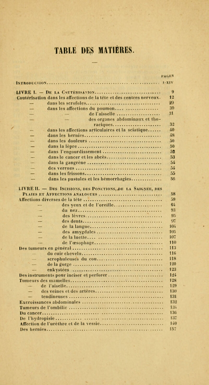 TABLE DES MATIÈRES. l'AUKS Inthodumh» t-iiv LIVRE I. — Dk la C\UTKnisATio> 9 Cautérisation dans les alTections de la tôle «il des rentres nerveux. 12 — dans les scrofules 29 — dans les aiTertions du poumon 30 — — de l'aisselle T — ~ des organes abdominaux et tho- raci(|ues 32 — dans les aCTeclions articulaires et la sciatique iO — dans les hernies 48 — dans les douleurs 50 — dans la lèpre 50 — dans l'engourdissement 52 — dans le cancer et les abcès 53 — dans la gangrène 54 — des verrues 54 — dans les frissons 55 — dans les pustules et les hémorrhagies Sfi LIVRE IL — Dks Incisions, dhs PoNt;TioNS,a)E la Saignée, des Plaies et Affections analoiu'es S8 AfTections diverses de la tète 59 — des yeux et de l'oreille 64 — du nez 93 — des lèvres 9.S — des dents 97 — de la langue 104 — des amygdales 105 — delaluetle 107 — de l'œsophage 110 Des tumeurs en général 113 du cuir chevelu 116 scrophuleuses du cou 118 — de la gorge 120 — enkystées 123 Des instruments pour inciser et perforer iil Tumeurs des uiumelles 128 — de l'aiscllo 129 — des veines et des artères 130 — tendineuses 131 Excroissances alidununales L'V2 Tumeurs de l'ombilic L34 Uu cancer L3G De l'hydropisie 137 Afferlion de l'urèthre et de la vessie 140 Des hernie» 157